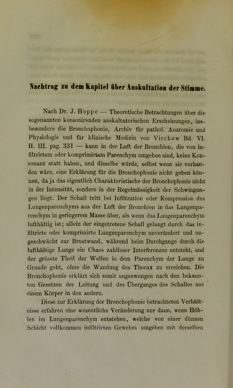 Nachtrag zu dem Kapitel öber Auskultation der Stimme. Nach Dr. J. Hoppe — Theoretische Betrachtungen über die sogenannten konsonirenden auskultatorischen Erscheinungen, ins- besondere die Bronchophonie, Archiv für pathol. Anatomie und Physiologie und für klinische Medizin von Yirchow Bd. VI. H. III. pag. 331 — kann in der Luft der Bronchien, die von in- filtrirtem oder komprimirtem Parenchym umgeben sind, keine Kon- sonanz statt haben, und dieselbe würde, selbst wenn sie vorhan- den wäre, eine Erklärung für die Bronchophonie nicht geben kön- nen, da ja das eigentlich Charakteristische der Bronchophonie nicht in der Intensität, sondern in der Regelmässigkeit der Schwingun- gen liegt. Der Schall tritt bei Infiltration oder Kompression des Lungenparenchyms aus der Luft der Bronchien in das Lungenpa- renchym in geringerem Masse über, als wenn das Lungenparenchym lufthaltig ist; allein der eingetretene Schall gelangt durch das in- filtrirte oder komprimirte Lungenparenchym unverändert und un- geschwächt zur Brustwand, während beim Durchgänge durch die lufthältige Lunge ein Chaos zahlloser Interferenzen entsteht, und der grösste Theil der Wellen in dem Parenchym der Lunge zu Grunde geht, ohne die Wandung des Thorax zu erreichen. Die Bronchophonie erklärt sich somit ungezwungen nach den bekann- ten Gesetzen der Leitung und des Überganges des Schalles aus einem Körper in den andern. Diese zur Erklärung der Bronchophonie betrachteten Verhält- nisse erfahren eine wesentliche Veränderung nur dann, wenn Höh- len im Lungenparenchym entstehen, welche von einer dünnen Schicht vollkommen infiltrirten Gewebes umgeben mit derselben