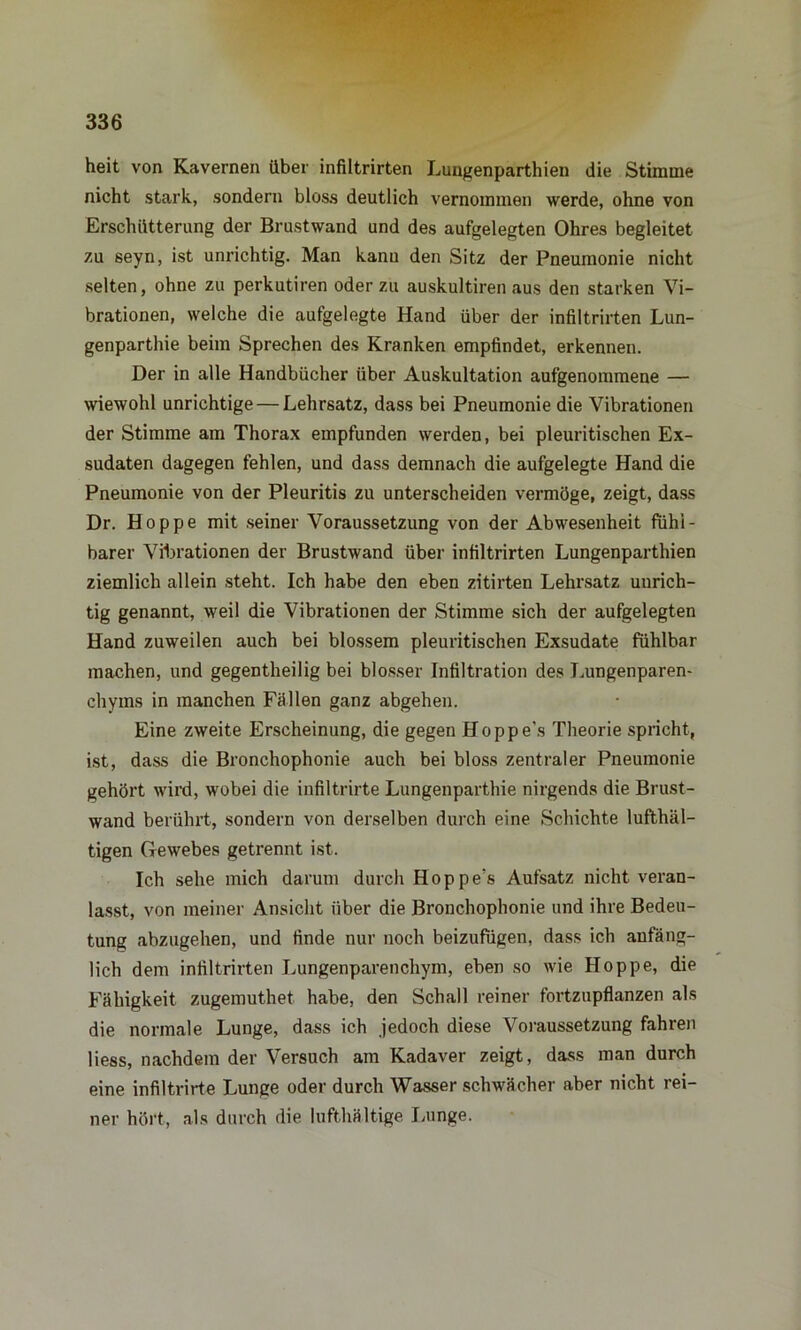 heit von Kavernen über infiltrirten Luugenparthien die Stimme nicht stark, sondern bloss deutlich vernommen werde, ohne von Erschütterung der Brustwand und des aufgelegten Ohres begleitet zu seyn, ist unrichtig. Man kann den Sitz der Pneumonie nicht selten, ohne zu perkutiren oder zu auskultiren aus den starken Vi- brationen, welche die aufgelegte Hand über der infiltrirten Lun- genparthie beim Sprechen des Kranken empfindet, erkennen. Der in alle Handbücher über Auskultation aufgenommene — wiewohl unrichtige — Lehrsatz, dass bei Pneumonie die Vibrationen der Stimme am Thorax empfunden werden, bei pleuritischen Ex- sudaten dagegen fehlen, und dass demnach die aufgelegte Hand die Pneumonie von der Pleuritis zu unterscheiden vermöge, zeigt, dass Dr. Hoppe mit seiner Voraussetzung von der Abwesenheit fühl- barer Vibrationen der Brustwand über infiltrirten Lungenparthien ziemlich allein steht. Ich habe den eben zitirten Lehrsatz unrich- tig genannt, weil die Vibrationen der Stimme sich der aufgelegten Hand zuweilen auch bei blossem pleuritischen Exsudate fühlbar machen, und gegenteilig bei blosser Infiltration des Lungenparen- chyms in manchen Fällen ganz abgehen. Eine zweite Erscheinung, die gegen Hoppe's Theorie spricht, ist, dass die Bronchophonie auch bei bloss zentraler Pneumonie gehört wird, wobei die infiltrirte Lungenparthie nirgends die Brust- wand berührt, sondern von derselben durch eine Schichte lufthal- tigen Gewebes getrennt ist. Ich sehe mich darum durch Hoppe's Aufsatz nicht veran- lasst, von meiner Ansicht über die Bronchophonie und ihre Bedeu- tung abzugehen, und finde nur noch beizufügen, dass ich anfäng- lich dem infiltrirten Lungenparenchym, eben so wie Hoppe, die Fähigkeit zugemuthet habe, den Schall reiner fortzupflanzen als die normale Lunge, dass ich jedoch diese Voraussetzung fahren Hess, nachdem der Versuch am Kadaver zeigt, dass man durch eine infiltrirte Lunge oder durch Wasser schwächer aber nicht rei- ner hört, als durch die lufthaltige Lunge.