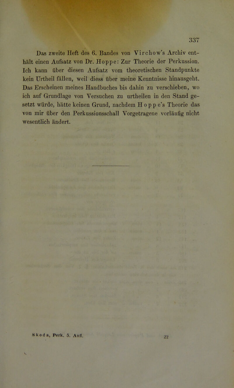 Das zweite Heft des 6. Bandes von Virchow’s Archiv ent- hält einen Aufsatz von Dr. Hoppe: Zur Theorie der Perkussion. Ich kann über diesen Aufsatz vom theoretischen Standpunkte kein Urtheil fällen, weil diess über meine Kenntnisse hinausgeht. Das Erscheinen meines Handbuches bis dahin zu verschieben, wo ich auf Grundlage von Versuchen zu urtheilen in den Stand ge- setzt würde, hätte keinen Grund, nachdem Hopp e’s Theorie das von mir über den Perkussionsschall Vorgetragene vorläufig nicht wesentlich ändert.