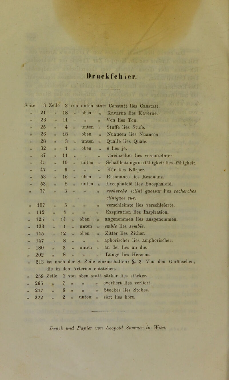 I) r ii c k f e li • e i Seite 3 Zeile 2 von unten statt Constatt lies Canstatt. 21 18 » oben » Kavarne lies Kaverne. 23 * 11 » » » Von lies Ton. 25 » 4 »> unten » Stufte lies Stufe. 26 » 18 » oben » Nuaucen lies Nuancen. 28 » 3 » unten » Qualle lies Quäle. 32 » 1 » oben » e lies je. 37 11 » » vereinzelter lies vereinzelnter. 4o » 10 » unten » SchallleitungsUnfähigkeit lies -fähigkeit. 47 >, 9 » » » Kör lies Körper. 53 » 16 y* oben » Resonance lies Resonanz. 53 » 8 » unten V Excephaloid lies Encephaloid. 77 >. 3 » » » recherche sclini quessur lies recherc/ies 107 » 5 » » » cliniques sur. verschleimte lies verschleierte. 112 >, 4 y> » » Exspiration lies Inspiration. 125 » 14 y> oben » angenommen lies ausgenommen. 133 » 1 » unten » emble lies semble. 145 » 12 » oben » Zitter lies Zither. 147 8 » » » aphorischer lies amphorischer. 180 » 3 » unten » an der lies an die. 202 » 8 » » » Lunge lies Herzens. 213 ist nach der 8. Zeile einzuschalten: §. 2- Von den Geräuschen, die in den Arterien entstehen. 259 Zeile 7 von oben statt särker lies stärker. 265 » 7 » » » everliert lies verliert. 277 » 6 » » » Stockes lies Stokes. 322 » 2 » unten » sört lies hört. Druck und Papier von Leopold Sommer in Wien.