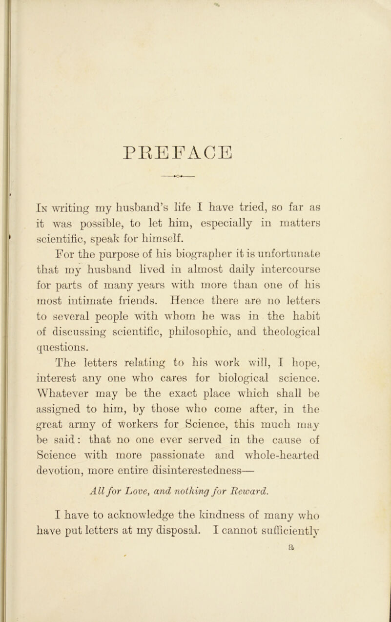 PREFACE In writing my husband’s life I have tried, so far as it was possible, to let him, especially in matters scientitio, speak for himself. For the purpose of his biographer it is unfortunate that my husband lived in almost daily intercourse for parts of many years with more than one of his most intimate friends. Hence there are no letters to several people mth whom he was in the habit of discussing scientific, philosophic, and theological questions. The letters relating to his work will, I hope, interest any one who cares for biological science. Whatever may be the exact place which shall be assigned to him, by those who come after, in the great army of workers for Science, this much may be said: that no one ever served in the cause of Science with more passionate and whole-hearted devotion, more entire disinterestedness— All for Love, and nothing for Eeward. I have to acknowledge the kindness of many wdro have put letters at my disposid. I cannot sufficiently a