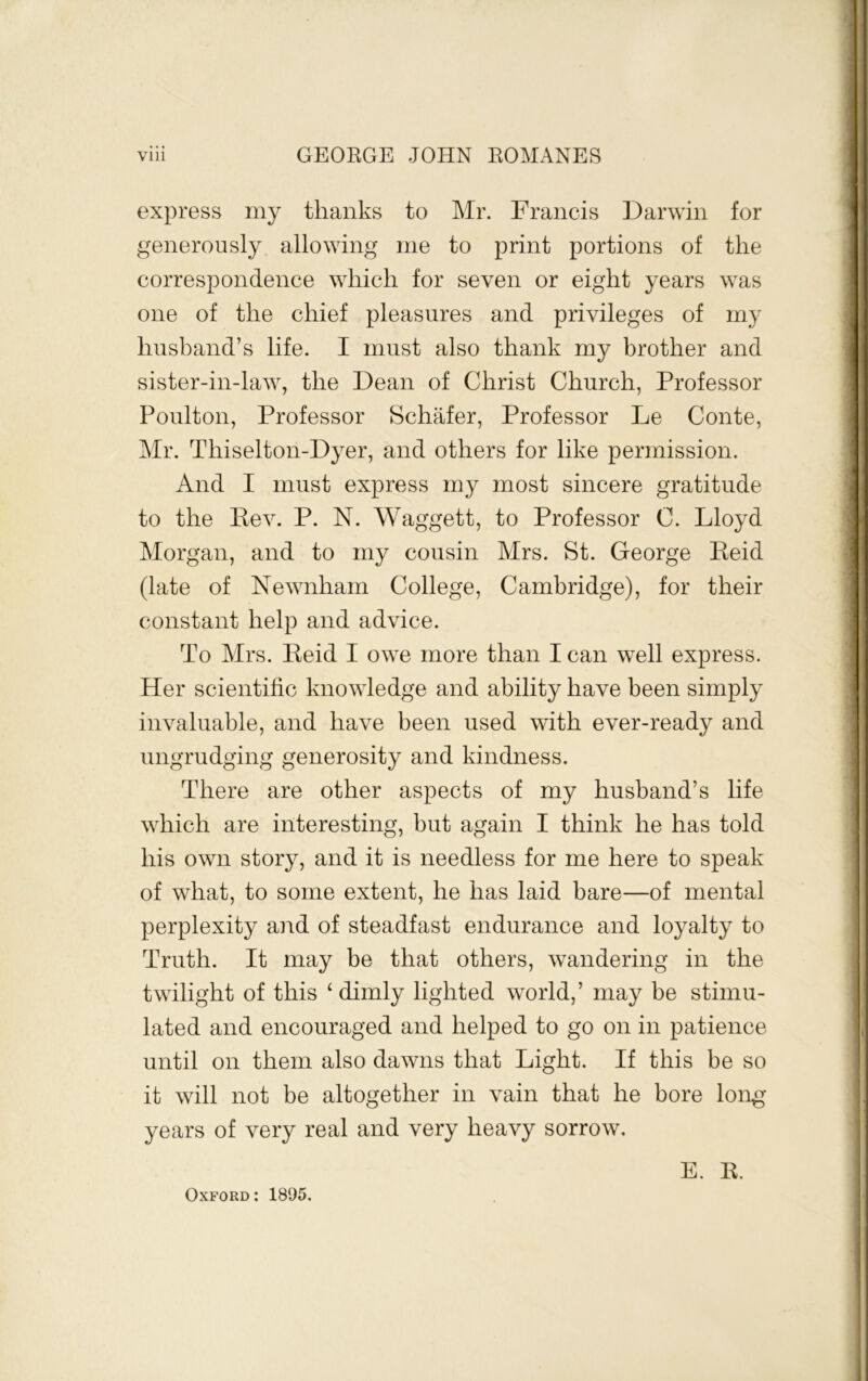 express my thanks to Mr. Francis Darwin for generously allowing me to print portions of the correspondence which for seven or eight years was one of the chief pleasures and privileges of my husband’s life. I must also thank my brother and sister-in-law, the Dean of Christ Church, Professor Poulton, Professor SchMer, Professor Le Conte, Mr. Thiselton-Dyer, and others for like permission. And I must express my most sincere gratitude to the Eev. P. N. Waggett, to Professor C. Lloyd Morgan, and to my cousin Mrs. St. George Eeid (late of Newnham College, Cambridge), for their constant help and advice. To Mrs. Eeid I owe more than I can well express. Her scientific knowledge and ability have been simply invaluable, and have been used with ever-ready and ungrudging generosity and kindness. There are other aspects of my husband’s life which are interesting, but again I think he has told his own story, and it is needless for me here to speak of what, to some extent, he has laid bare—of mental perplexity and of steadfast endurance and loyalty to Truth. It may be that others, wandering in the twilight of this ‘ dimly lighted world,’ may be stimu- lated and encouraged and helped to go on in patience until on them also dawns that Light. If this be so it will not be altogether in vain that he bore long years of very real and very heavy sorrow. E. E. Oxford : 1895.