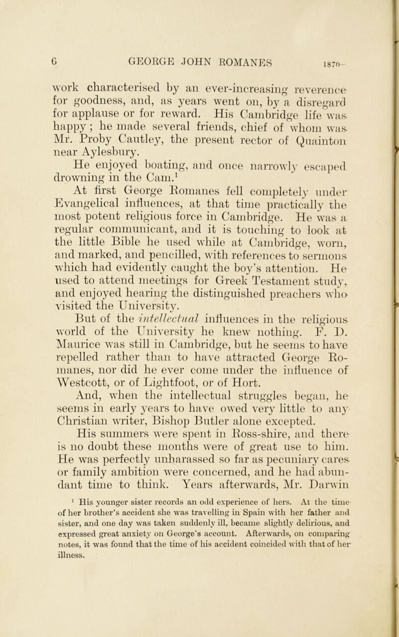 1870- work cliaractorisecl by an ovGr-iiicroasing reverenco for goodness, and, as years went on, by a disregard for applause or for reward. His Cambridge life was. happy ; he made several friends, chief of whom was. Mr. Proby Caiitley, the present rector of Quainton near Aylesbury. He enjoyed boating, and once narrowly escaped drowning in the Cam.^ At first George Pomanes fell completel)' under Evangelical influences, at that time practically rhe most potent religious force in Cambridge. He was a regular communicant, and it is touching to look at the little Bible he used while at Cambridge, worn, and marked, and pencilled, with references to sermons- which had evidently caught the boy’s attention. He used to attend meetings for Greek Testament study,, and enjoyed hearing the distinguished preachers who visited the University. But of the intellectual influences in the religious- world of the University he knew nothing. F. B. Alaurice was still in Cambridge, but he seems to have repelled rather than to have attracted George Ko- manes, nor did he ever come under the influence of Westcott, or of Lightfoot, or of Hort. And, when the intellectual struggles began, he seems in early years to have owed very little to an}'- Christian writer. Bishop Butler alone excepted. His summers were spent in Eoss-shire, and there is no doubt these months were of great use to him. He was perfectly imharassed so far as pecuniary cares- or family ambition were concerned, and he had abun- dant time to think. Years afterwards, Mr. Darwin ^ His younger sister records an odd experience of hers. At the time of her brother’s accident she was travelling in Spain with her father and sister, and one day was taken suddenly ill, became slightly delirious, and expressed great anxiety on George’s account. Afterwards, on comparing notes, it was found that the time of his accident coincided with that of her illness.