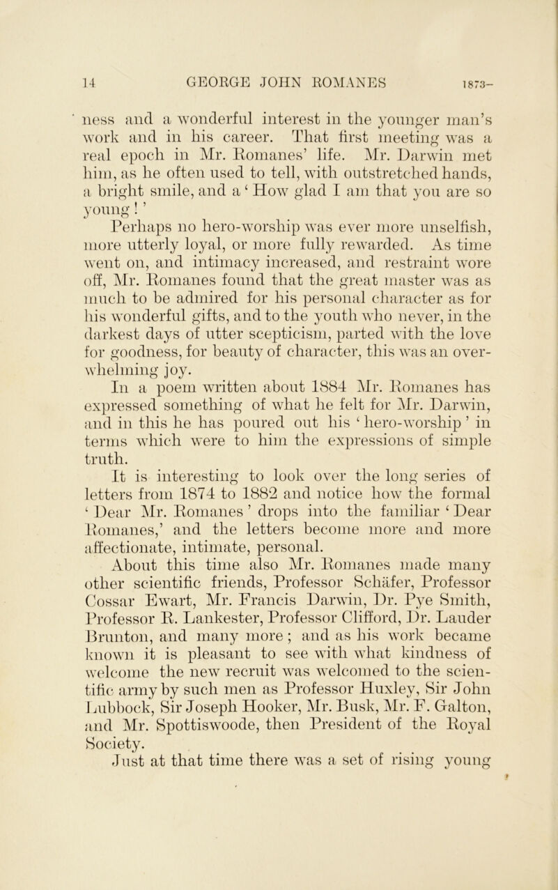 ness and a wonderful interest in the younger man’s work and in his career. That first meeting was a real epoch in Mr. Romanes’ life. Mr. Darwin met him, as he often used to tell, with outstretched hands, a bright smile, and a ‘ How glad I am that you are so yomig ! ’ Perhaps no hero-worship was ever more unselfish, more utterly loyal, or more fully rewarded. As time went on, and intimacy increased, and restraint wore oh, Mr. Romanes found that the great master was as much to be admired for his personal character as for his w'onderful gifts, and to the youth who never, in the darkest days of utter scepticism, parted with the love for goodness, for beauty of character, this was an over- whelming joy. In a poem written about 1884 Mr. Romanes has expressed something of what he felt for Mr. Darwin, and in this he has poured out his ‘ hero-worship ’ in terms wdiich were to him the expressions of simple truth. It is interesting to look over the long series of letters from 1874 to 1882 and notice how the formal ‘ Dear Mr. Romanes ’ drops into the familiar ‘ Dear Romanes,’ and the letters become more and more affectionate, intimate, personal. x\bout this time also Mr. Romanes made many other scientific friends. Professor Schafer, Professor Cossar Ewart, Mr. Francis Darwin, Dr. Pye Smith, Professor R. Lankester, Professor Clifford, Dr. Lauder Brunton, and many more; and as his w^ork became Iviiown it is pleasant to see with what kindness of welcome the new recruit wvas welcomed to the scien- tific army by such men as Professor Huxley, Sir John Lubbock, Sir Joseph Hooker, Mr. Busk, Mr. F. Galton, and Mr. Spottiswoode, then President of the Royal Society. Just at that time there was a set of rising young