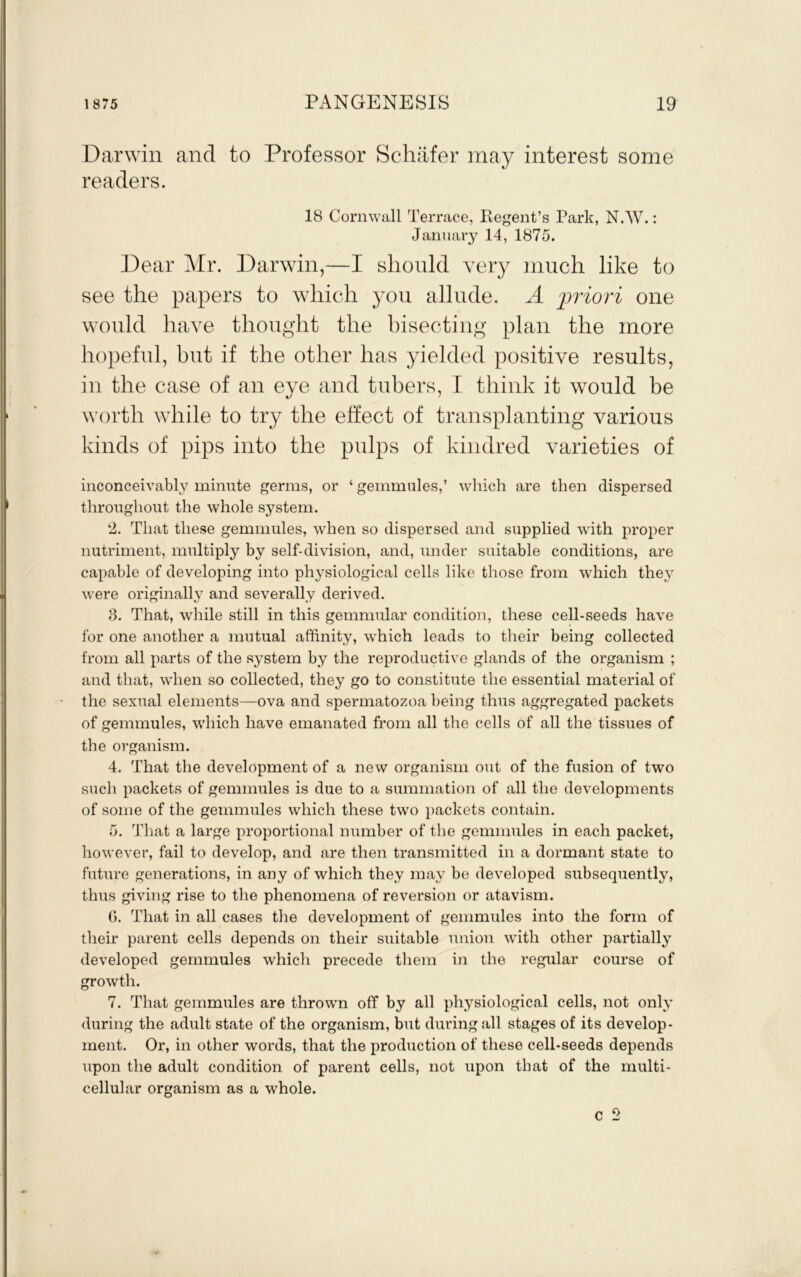 Darwin and to Professor Schafer may interest some readers. 18 Cornwall Terrace, Regent’s Park, N.W^.: January 14, 1875. Dear Air. Darwin,—I should very much like to see the papers to which you allude. A -priori one would have thought the hisecting* plan the more hopeful, but if the other has yielded positive results, in the case of an eye and tubers, I think it would be worth while to try the effect of transplanting various kinds of pips into the pulps of kindred varieties of inconceivably minute germs, or ‘ gemmules,’ wliicli are then dispersed throughout the whole system. 2. That these gemmules, when so dispersed and supplied with pro2:>er nutriment, multiply by self-division, and, under suitable conditions, are capable of developing into physiological cells like those from which they were originally and severally derived. 8. That, while still in this gemnmlar condition, these cell-seeds have for one another a mutual affinity, which leads to their being collected from all parts of the system by the reproductive glands of the organism ; and that, when so collected, they go to constitute the essential material of the sexual elements—ova and spermatozoa being thus aggregated packets of gemmules, which have emanated from all the cells of all the tissues of the organism. 4. That the development of a new organism out of the fusion of two such packets of gemmules is due to a summation of all the developments of some of the gemmules which these two ])ackets contain. 5. That a large proportional number of the gemmules in each packet, however, fail to develop, and are then transmitted in a dormant state to future generations, in any of which they may be developed subsequently, thus giving rise to the phenomena of reversion or atavism. 6. That in all cases the development of gemmules into the form of their parent cells depends on their suitable union with other partially developed gemmules which precede tlieni in the regular course of growth. 7. That gemmules are throwm off by all physiological cells, not only during the adult state of the organism, but during all stages of its develop- ment. Or, in other words, that the production of these cell-seeds depends upon the adult condition of parent cells, not upon that of the multi- cellular organism as a whole. c 2