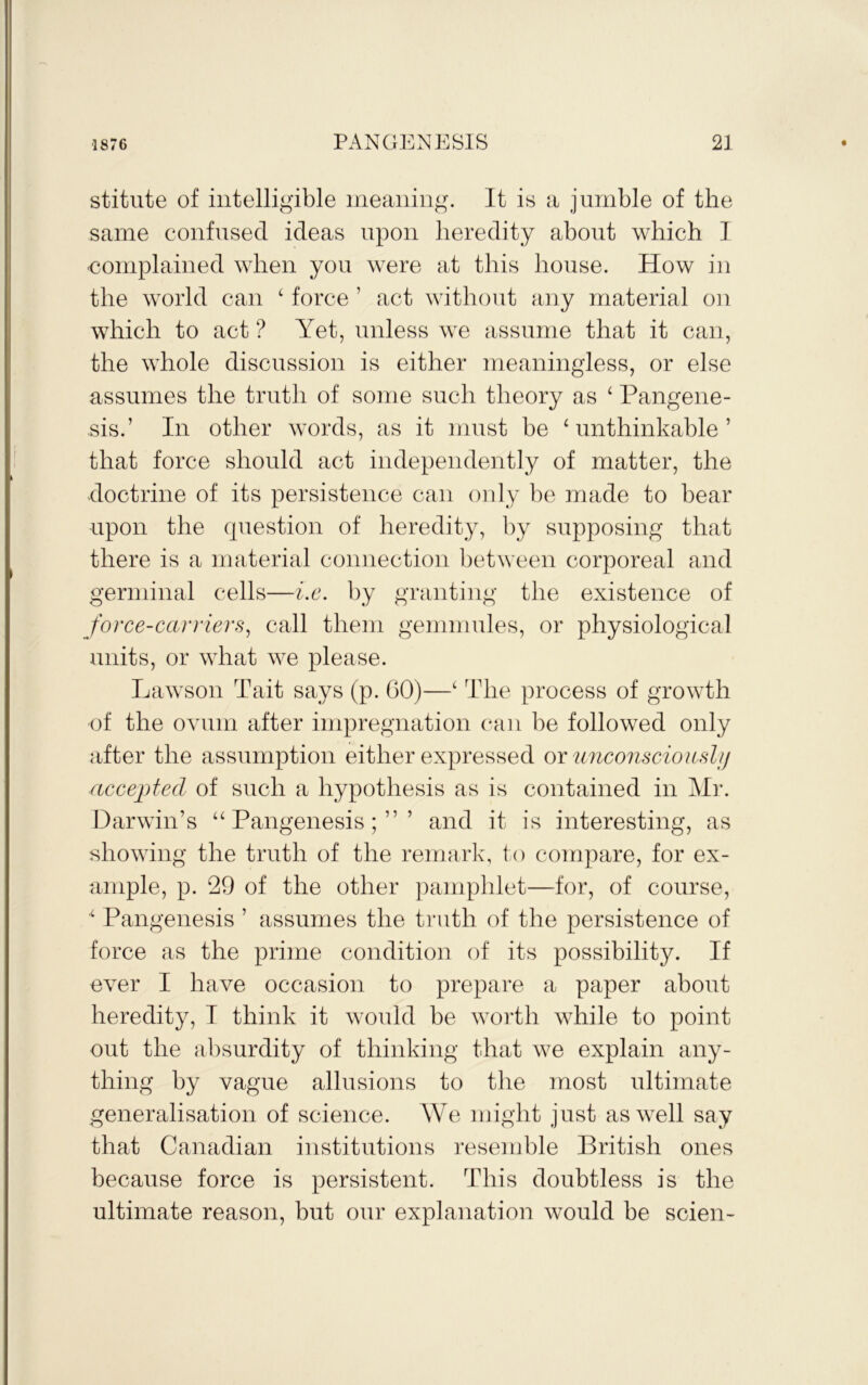 stitute of intelligible meaning. It is a jumble of the same confused ideas upon heredity about which I complained when you were at this house. How in the world can ‘ force ’ act without any material on which to act ? Yet, unless we assume that it can, the whole discussion is either meaningless, or else assumes the truth of some such theory as ^ Pangene- sis.’ In other words, as it must be ‘ unthinkable ’ that force should act independently of matter, the doctrine of its persistence can only be made to bear upon the question of heredity, by supposing that there is a material connection between corporeal and germinal cells—i.c. by granting the existence of Jorce-carriers^ call them gemmules, or physiological units, or what we please. Lawson Tait says (p. 60)—‘ The process of growth of the ovum after impregnation can be followed only after the assumption either expressed oxunconsciouHhj (iccepted of such a hypothesis as is contained in AIi‘. Darwin’s “Pangenesis;”’ and it is interesting, as showing the truth of the remark, to compare, for ex- ample, p. 29 of the other pamphlet—for, of course, ‘ Pangenesis ’ assumes the truth of the persistence of force as the prime condition of its possibility. If ever I have occasion to prepare a paper about heredity, I think it would be worth while to point out the absurdity of thinking that we explain any- thing by vague allusions to the most ultimate generalisation of science. We might just as well say that Canadian institutions resemble British ones because force is persistent. This doubtless is the ultimate reason, but our explanation would be scien-