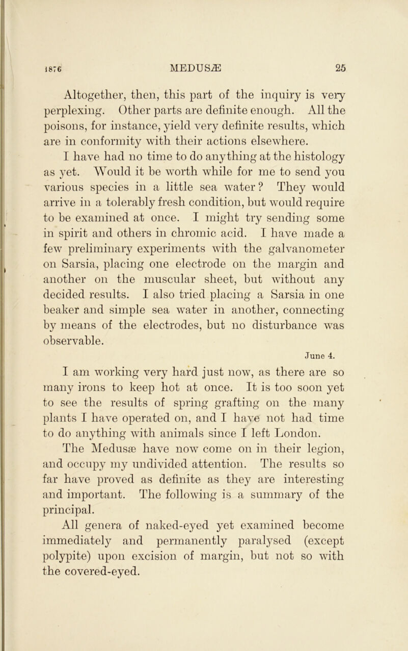 Altogether, then, this part of the inquiry is very perplexing. Other parts are definite enough. All the poisons, for instance, yield very definite results, which are in conformity with their actions elsewhere. I have had no time to do anything at the histology as yet. Would it be worth while for me to send you various species in a little sea water ? They would arrive in a tolerably fresh condition, but would require to be examined at once. I might try sending some in spirit and others in chromic acid. I have made a few preliminary experiments with the galvanometer on Sarsia, placing one electrode on the margin and another on the muscular sheet, but without any decided results. I also tried placing a Sarsia in one beaker and simple sea water in another, connecting by means of the electrodes, but no disturbance was observable. June 4. I am working very hard just now, as there are so many irons to keep hot at once. It is too soon yet to see the results of spring grafting on the many plants I have operated on, and I have not had time to do anything with animals since I left London. The Medusae have now come on in their legion, and occupy my undivided attention. The results so far have proved as definite as they are interesting and important. The following is a summary of the principal. All genera of naked-eyed yet examined become immediately and permanently paralysed (except polypite) upon excision of margin, but not so with the covered-eyed.