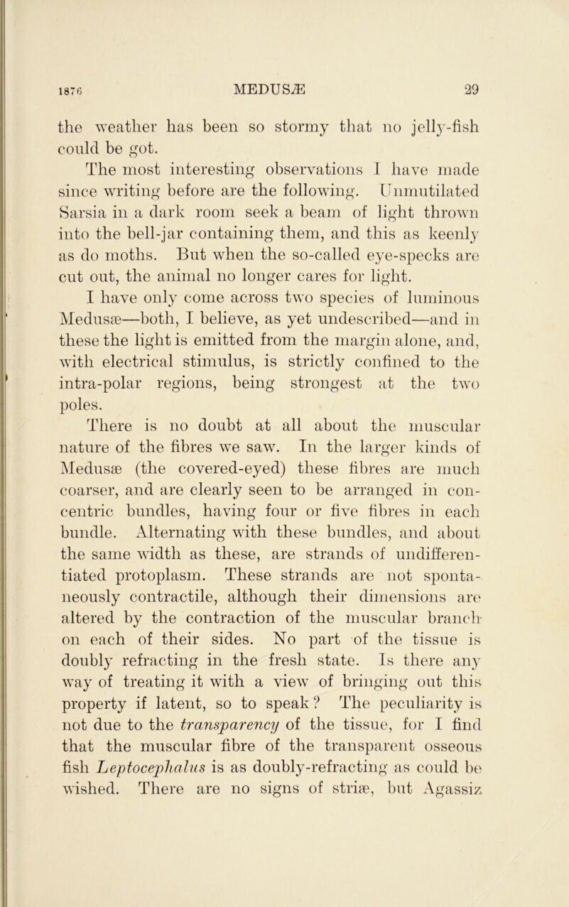 the weather has been so stormy that no jelly-fish could be got. The most interesting observations 1 have made since writing before are the following. Unmutilated Sarsia in a dark room seek a beam of light thrown into the bell-jar containing them, and this as keenly as do moths. But when the so-called eye-specks are cut out, the animal no longer cares for light. I have only come across two species of luminous Medusae—both, I believe, as yet undescribed—and in these the light is emitted from the margin alone, and, with electrical stimulus, is strictly confined to the intra-polar regions, being strongest at the two poles. There is no doubt at all about the muscular nature of the fibres we saw. In the larger kinds of ]\Iedus9e (the covered-eyed) these fibres are much coarser, and are clearly seen to be arranged in con- centric bundles, having four or five fibres in each bundle. Alternating with these bundles, and about the same width as these, are strands of undifferen- tiated protoplasm. These strands are not sponta- neously contractile, although their dimensions arc^ altered by the contraction of the muscular branch- on each of their sides. No part of the tissue is doubly refracting in the fresh state. Is there any way of treating it with a view of bringing out this property if latent, so to speak ? The peculiarity is not due to the transparency of the tissue, for I find that the muscular fibre of the transparent osseous fish Le'ptoceplialus is as doubly-refracting as could be wished. There are no simis of stine, but Ai^assiz.