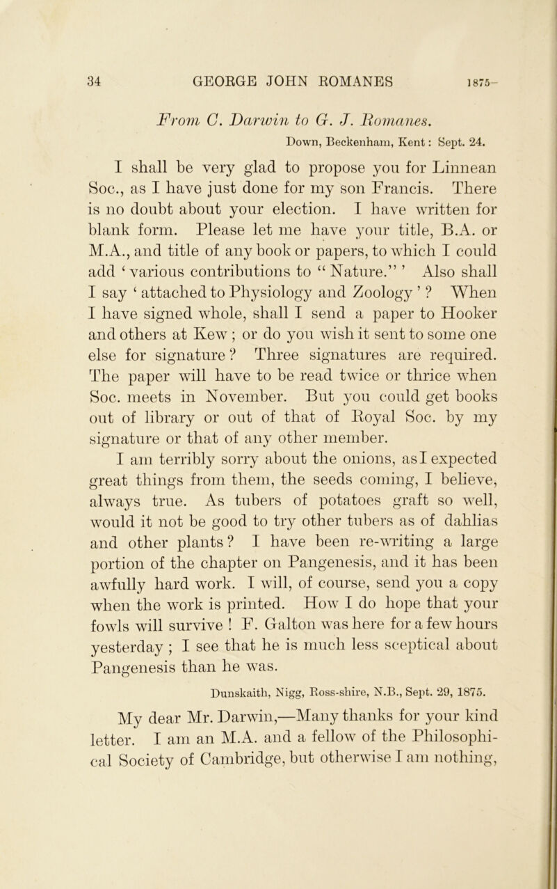 From C. Darwin to G. J. Bomanes. Down, Beckenham, Kent: Sept. 24. I shall be very glad to propose you for Linnean Soc., as I have just done for my son Francis. There is no doubt about your election. I have written for blank form. Please let me have your title, B.A. or M.A., and title of any book or papers, to which I could add ‘ various contributions to “ Nature.” ’ Also shall I say ‘ attached to Physiology and Zoology ’ ? When I have signed whole, shall I send a paper to Hooker and others at Kew ; or do you wish it sent to some one else for signature ? Three signatures are required. The paper will have to be read twice or thrice when Soc. meets in November. But you could get books out of library or out of that of Eoyal Soc. by my signature or that of any other member. I am terribly sorry about the onions, as I expected great things from them, the seeds coming, I believe, always true. As tubers of potatoes graft so well, would it not be good to try other tubers as of dahlias and other plants ? I have been re-writing a large portion of the chapter on Pangenesis, and it has been awfully hard work. I will, of course, send you a copy when the work is printed. How I do hope that your fowls will survive ! F. Galton was here for a few hours yesterday ; I see that he is much less sceptical about Pangenesis than he was. Dunskaith, Nigg, Ross-shire, N.B., Sept. 29, 1875. My dear Mr. Darwin,—Many thanks for your kind letter. I am an M.A. and a fellow of the Philosophi- cal Society of Cambridge, but otherwise I am nothing.