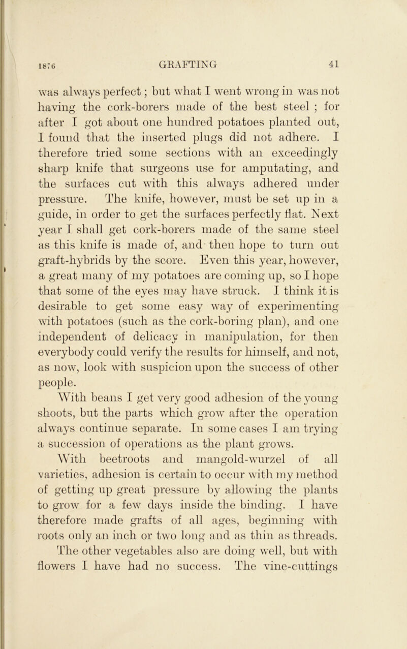 was always perfect; but wliat I went wrong in was not having the cork-borers inacle of the best steel ; for after I got about one hundred potatoes planted out, I found that the inserted plugs did not adhere. I therefore tried some sections with an exceedingly sharp knife that surgeons use for amputating, and the surfaces cut with this always adhered under pressure. The knife, however, must be set up in a guide, in order to get the surfaces perfectly Tat. Next year I shall get cork-borers made of the same steel as this knife is made of, and' then hope to turn out graft-hybrids by the score. Even this year, however, a great many of my potatoes are coming up, so I hope that some of the eyes may have struck. I think it is desirable to get some easy way of experimenting with potatoes (such as the cork-boring plan), and one independent of delicacy in manipulation, for then everybody could verify the results for himself, and not, as now, look with suspicion upon the success of other people. With beans I get very good adhesion of the young shoots, but the parts which grow after the operation always continue separate. In some cases I am trying a succession of operations as the plant grows. With beetroots and mangold-wurzel of all varieties, adhesion is certain to occur with my method of getting up great pressure by allowing the plants to grow for a few days inside the binding. I have therefore made grafts of all ages, beginning with roots only an inch or two long and as thin as threads. The other vegetables also are doing well, but with flowers I have had no success. The vine-cuttino's