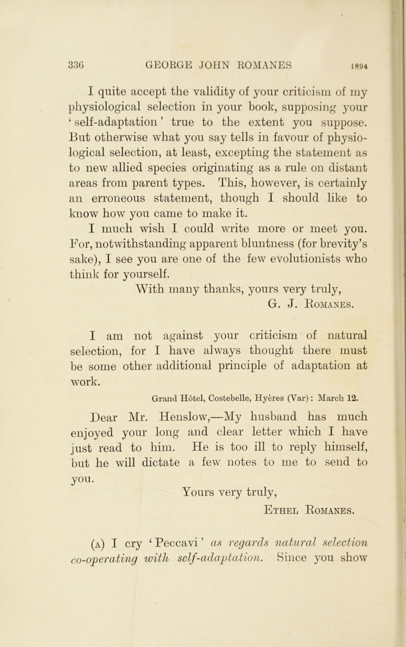 I quite accept the validity of your criticism of my physiological selection in your book, supposing your ‘ self-adaptation ’ true to the extent you suppose. But otherwise what you say tells in favour of physio- logical selection, at least, excepting the statement as to new allied species originating as a rule on distant areas from parent types. This, however, is certainly an erroneous statement, though I should like to know how you came to make it. I much wish I could write more or meet you. For, notwithstanding apparent bluntness (for brevity’s sake), I see you are one of the few evolutionists who think for yourself. With many thanks, yours very truly, Gr. J. liOMANES. I am not against your criticism of natural selection, for I have always thought there must be some other additional principle of adaptation at work. Grand Hotel, Costebelle, Hyeres (Var): March 12. Dear Mr. Henslow,—My husband has much enjoyed your long and clear letter which I have just read to him. He is too ill to reply himself, but he will dictate a few notes to me to send to you. Yours very truly, Ethel Eomanes. (a) I cry ‘ Peccavi ’ as regards natural selection co-operating with self-adaptation. Since you show