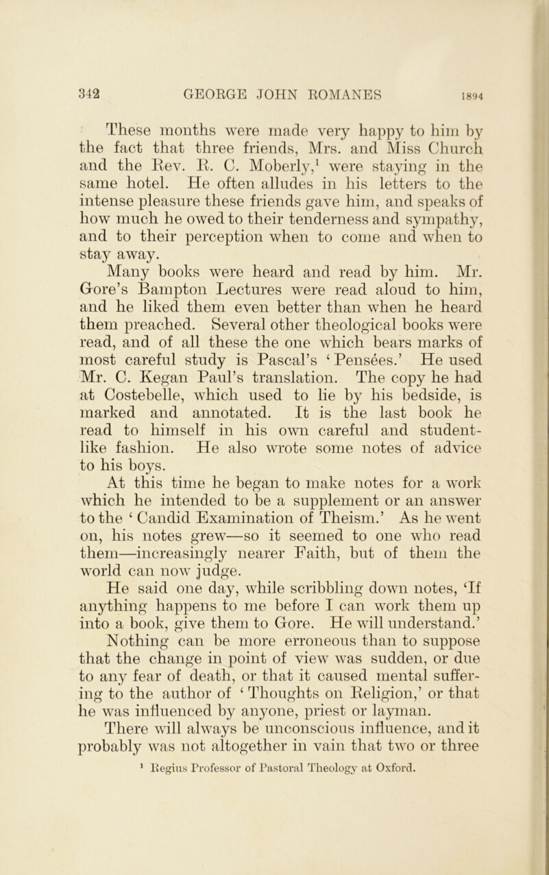 These months were made very happy to him by the fact that three friends, Mrs. and Miss Church and the Bev. B. C. Moberly,^ were staying in the same hotel. He often alludes in his letters to the intense pleasure these friends gave him, and speaks of how much he owed to their tenderness and sympathy, and to their perception when to come and when to stay away. Many hooks were heard and read by him. Mr. Gore’s Bampton Lectures were read aloud to him, and he liked them even better than when he heard them preached. Several other theological books were read, and of all these the one which bears marks of most careful study is Pascal’s ‘Pensees.’ He used Mr. C. Began Paul’s translation. The copy he had at Costebelle, which used to lie by his bedside, is marked and annotated. It is the last book he read to himself in his own careful and student- like fashion. He also wrote some notes of advice to his boys. At this time he began to make notes for a work which he intended to be a supplement or an answer to the ‘ Candid Examination of Theism.’ As he went on, his notes grew—so it seemed to one who read them—increasingly nearer Faith, but of them the world can now judge. He said one day, while scribbling down notes, Tf anything happens to me before I can work them up into a book, give them to Gore. He will understand.’ Nothing can be more erroneous than to suppose that the change in point of view was sudden, or due to any fear of death, or that it caused mental suffer- ing to the author of ‘ Thoughts on Beligion,’ or that he was influenced by anyone, priest or layman. There will always be unconscious influence, and it probably was not altogether in vain that two or three ' Regius Professor of Pastoral Theologj- at Oxford.