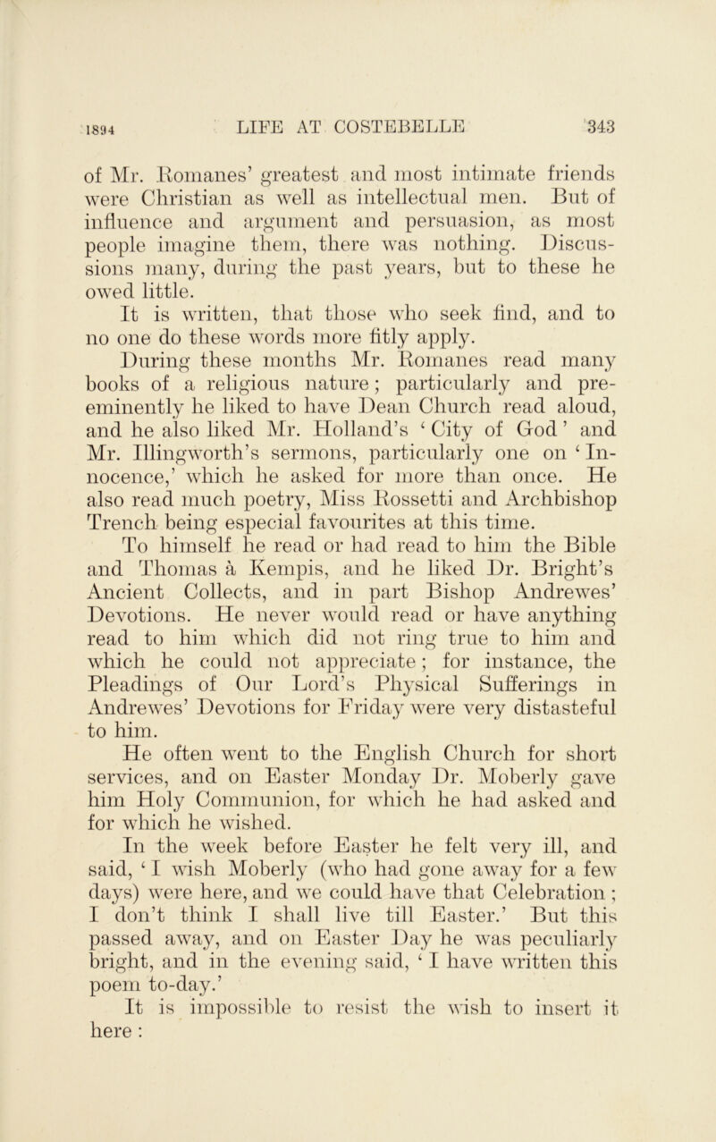 1894 of Mr. Eomanes’ greatest and most intimate friends were Christian as well as intellectual men. But of influence and argument and persuasion, as most people imagine them, there was nothing. Biscus- sions ]nany, during the past years, but to these he owed little. It is written, that those who seek find, and to no one do these words more fitly apply. During these months Mr. Romanes read many books of a religious nature; particularly and pre- eminently he liked to have Dean Church read aloud, and he also liked Mr. Holland’s ‘ City of God ’ and Mr. Illingworth’s sermons, particularly one on ^ In- nocence,’ which he asked for more than once. He also read much poetry. Miss Rossetti and Archbishop Trench being especial favourites at this time. To himself he read or had read to him the Bible and Thomas a Kenipis, and he liked Dr. Bright’s Ancient Collects, and in part Bishop Andrewes’ Devotions. He never would read or have anything read to him which did not ring true to him and which he could not appreciate; for instance, the Pleadings of Our Lord’s Physical Sufferings in Andrewes’ Devotions for Friday were very distasteful to him. He often went to the English Church for short services, and on Easter Monday Dr. Moberly gave him Holy Communion, for which he had asked and for which he wished. In the week before Easter he felt very ill, and said, ‘ I wish Moberly (who had gone away for a few days) were here, and we could have that Celebration ; I don’t think I shall live till Easter.’ But this passed away, and on Easter Day he was peculiarly bright, and in the evening said, ‘ I have written this poem to-day.’ It is impossible to resist the wish, to insert it here :