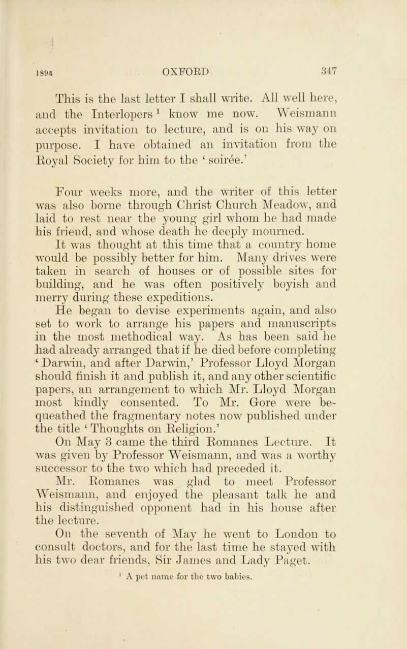 1894 This is the last letter I shall write. All well here, and the Interlopers^ know me now. A\eisniann accepts invitation to lecture, and is on his way on purpose. I have obtained an invitation from the lioyal Society for him to the ^ soiree.’ Fonr weeks more, and the writer of this letter was also borne through Christ Church Meadow, and laid to rest near the young girl whom he had made his friend, and whose death he deeply mourned. It was thought at this time that a country home would be possibly better for him. Many drives were taken in search of houses or of possible sites for building, and he was often positivel}^ boyish and merry during these expeditions. He began to devise experiments again, and also set to work to arrange his papers and manuscripts in the most methodical way. As has been said he had already arranged that if he died before completing ‘ Darwin, and after Darwin,’ Professor Lloyd Morgan should finish it and publish it, and any other scientific papers, an arrangement to which Mr. Lloyd Morgan most kindly consented. To Mr. Gore were be- queathed the fragmentary notes now published under the title ^ Thoughts on Eeligion.’ On May 3 came the third Eomanes Ijecture. It was given by Professor Weismann, and was a worthy successor to the two Avhich had preceded it. Mr. Eomanes was glad to meet Professor Weismann, and enjoyed the pleasant talk he and his distinguished opponent had in his house after the lecture. On the seventh of May he went to London to consult doctors, and for the last time he stayed with his two dear friends. Sir James and Lady Paget. ' A pet name for the two babies.