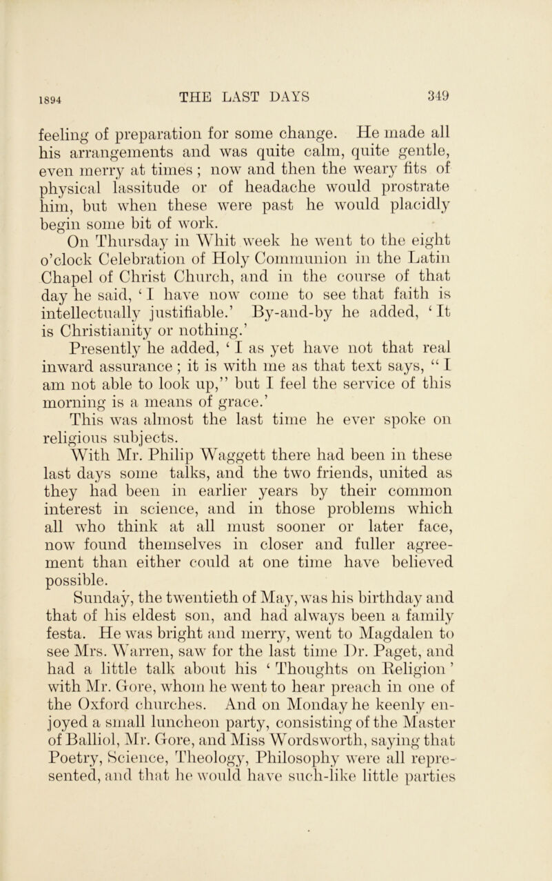 1894 THE LAST DAYS 849 feeling of preparation for some change. He made all his arrangements and was quite calm, quite gentle, even merry at times ; now and then the weary fits of physical lassitude or of headache would prostrate him, but when these were past he would placidly begin some bit of work. On Thursday in Whit week he went to the eight o’clock Celebration of Holy Communion in the Latin Chapel of Christ Church, and in the course of that day he said, ^ I have now come to see that faith is intellectually justifiable.’ By-and-by he added, ‘ It is Christianity or nothing.’ Presently he added, ‘ I as yet have not that real inward assurance ; it is with me as that text says, “ I am not able to look up,” but I feel the service of this morning is a means of grace.’ This was almost the last time he ever spoke on religious subjects. With Mr. Philip Waggett there had been in these last days some talks, and the two friends, united as they had been in earlier years by their common interest in science, and in those problems which all who think at all must sooner or later face, now found themselves in closer and fuller agree- ment than either could at one time have believed possible. Sunday, the twentieth of May, was his birthday and that of his eldest son, and had always been a family festa. He was bright and merry, went to Magdalen to see Airs. Warren, saw for the last time Dr. Paget, and had a little talk about his ‘ Thoughts on Keligion ’ with Mr. Gore, whom he went to hear preach in one of the Oxford churches. And on Monday he keenly en- joyed a small luncheon party, consisting of the Alaster of Balliol, Air. Gore, and Miss Wordsworth, saying that Poetry, Science, Theology, Philosophy were all repre- sented, and that he would have such-like little parties
