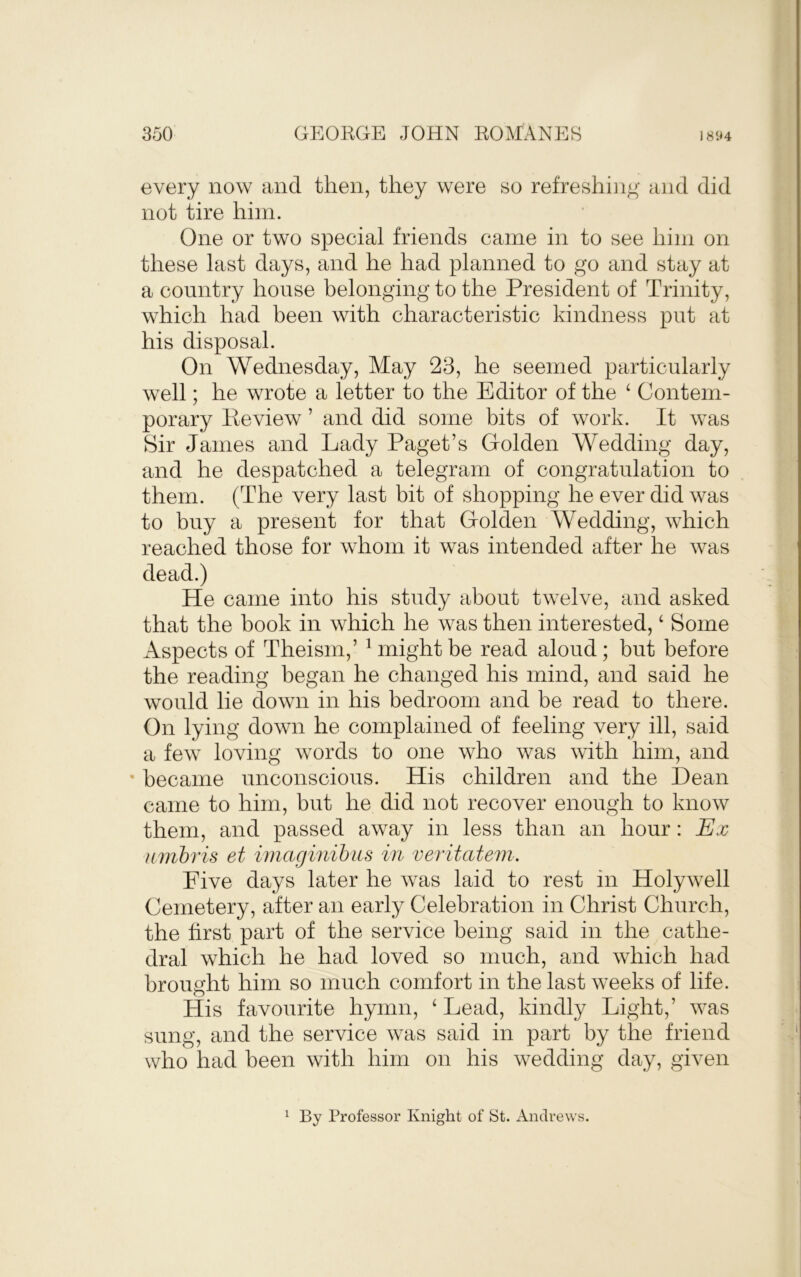 every now and then, they were so refreshing- and did not tire him. One or two special friends came in to see him on these last days, and he had planned to go and stay at a country house belonging to the President of Trinity, which had been with characteristic kindness put at his disposal. On Wednesday, May 23, he seemed particularly well; he wrote a letter to the Editor of the ‘ Contem- porary Peview ’ and did some bits of work. It was Sir James and Lady Paget’s Golden Wedding day, and he despatched a telegram of congratulation to them. (The very last bit of shopping he ever did was to buy a present for that Golden Wedding, which reached those for whom it was intended after he was dead.) He came into his study about twelve, and asked that the book in which he was then interested, ‘ Some Aspects of Theism,’ ^ might be read aloud; but before the reading began he changed his mind, and said he would lie down in his bedroom and be read to there. On lying down he complained of feeling very ill, said a few loving words to one who was with him, and ' became unconscious. His children and the Dean came to him, but he did not recover enough to know them, and passed away in less than an hour: Ex nmhris et imaginihus in veritatem. Live days later he was laid to rest in Holywell Cemetery, after an early Celebration in Christ Church, the first part of the service being said in the cathe- dral which he had loved so much, and which had brought him so much comfort in the last weeks of life. His favourite hymn, ‘ Lead, kindly Light,’ was sung, and the service was said in part by the friend who had been with him on his wedding day, given By Professor Knight of St. Andrews. 1