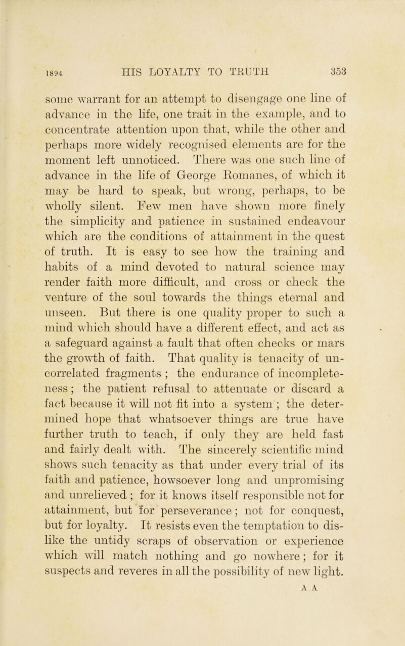 1894 some warrant for an attempt to disengage one line of advance in the life, one trait in the example, and to concentrate attention upon that, while the other and perhaps more widely recognised elements are for the moment left unnoticed. There was one such line of advance in the life of George Konianes, of which it may be hard to speak, but wrong, perhaps, to be wholly silent. Few men have showm more finely the simplicity and patience in sustained endeavour which are the conditions of attainment in the quest of truth. It is easy to see how the training and habits of a mind devoted to natural science may render faith more difficult, and cross or check the venture of the soul towards the things eternal and unseen. But there is one quality proper to such a mind wdiich should have a different effect, and act as a safeguard against a fault that often checks or mars the growth of faith. That quality is tenacity of un- correlated fragments ; the endurance of incomplete- ness ; the patient refusal to attenuate or discard a fact because it will not fit into a system ; the deter- mined hope that whatsoever things are true have further truth to teach, if only they are held fast and fairly dealt with. The sincerely scientiffc mind shows such tenacity as that under every trial of its faith and patience, howsoever long and unpromising and unrelieved ; for it knows itself responsible not for attainment, hut for ’ perseverance; not for conquest, but for loyalty. It resists even the temptation to dis- like the untidy scraps of observation or experience which will match nothing and go nowhere; for it suspects and reveres in all the possibility of new light.