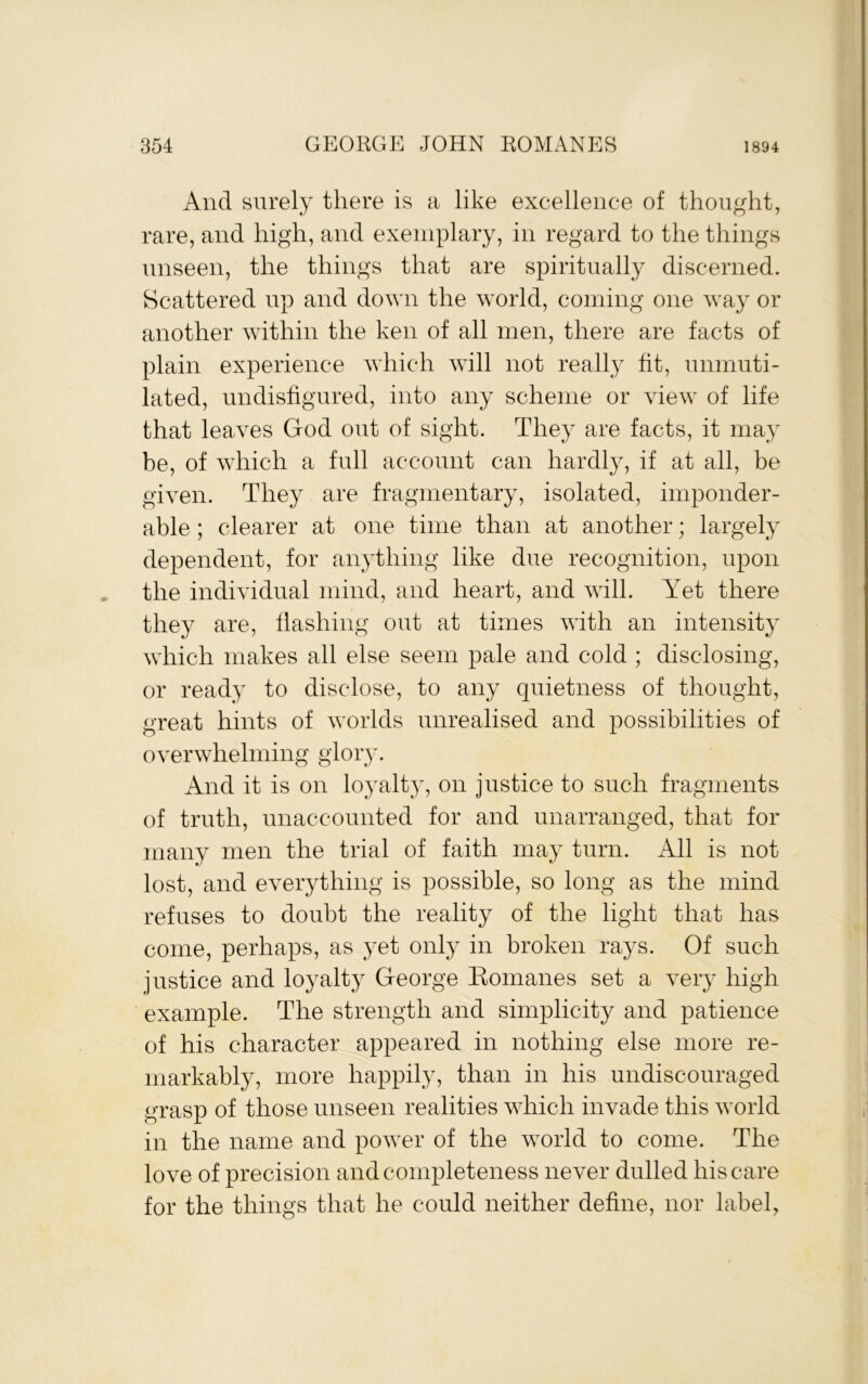 And surely there is a like excellence of thought, rare, and high, and exemplary, in regard to the things unseen, the things that are spiritually discerned. Scattered up and down the world, coming one way or another within the ken of all men, there are facts of plain experience which will not really fit, unmuti- lated, undisfigured, into any scheme or view of life that leaves God out of sight. They are facts, it may be, of which a full account can hardly, if at all, be given. They are fragmentary, isolated, imponder- able ; clearer at one time than at another; largely dependent, for anything like due recognition, upon , the individual mind, and heart, and will. Yet there they are, Hashing out at times with an intensity which makes all else seem pale and cold ; disclosing, or ready to disclose, to any quietness of thought, great hints of worlds unrealised and possibilities of overwhelming glory. And it is on loyalty, on justice to such fragments of truth, unaccounted for and unarranged, that for many men the trial of faith may turn. All is not lost, and everything is possible, so long as the mind refuses to doubt the reality of the light that has come, perhaps, as yet only in broken rays. Of such justice and loyalty George Komanes set a very high example. The strength and simplicity and patience of his character appeared in nothing else more re- markably, more happily, than in his undiscouraged grasp of those unseen realities which invade this world in the name and power of the world to come. The love of precision and completeness never dulled his care for the things that he could neither define, nor label,