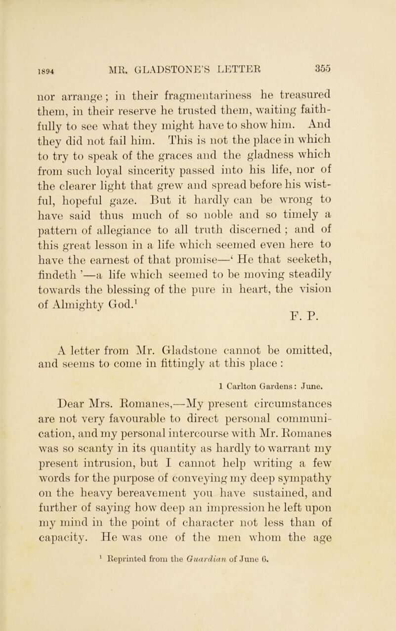 1894 nor arrange; in their fragmentariness he treasured them, in their reserve he trusted them, waiting faith- fully to see what they might have to show him. And they did not fail him. This is not the place in which to try to speak of the graces and the gladness which from snch loyal sincerity passed into his life, nor of the clearer light that grew and spread before his wist- ful, hopeful gaze. Bnt it hardly can be wrong to have said thus nmch of so noble and so timely a pattern of allegiance to all trnth discerned ; and of this great lesson in a life which seemed even here to have the earnest of that promise—^ He that seeketh, findeth ’—a life which seemed to he moving steadily towards the blessing of the pnre in heart, the vision of Almighty God.^ F. P. A letter from Mr. Gladstone cannot he omitted, and seems to come in fittingly at this place : 1 Carlton Gardens: June. Dear Mrs. Eonianes,—My present circumstances are not very favourable to direct personal communi- cation, and my personal intercourse with Mr. Pomanes was so scanty in its quantity as hardly to warrant my present intrusion, bnt I. cannot help writing a few words for the purpose of conveying my deep sympathy on the heavy bereavement you have sustained, and further of saying how deep an impression he left upon my mind in the point of character not less than of capacity. He was one of the men whom the age Reprinted from the Guardian of June G. 1