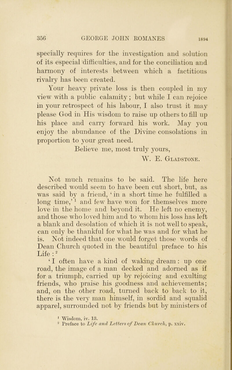 specially requires for the investigation and solution of its especial difficulties, and for the conciliation and harmony of interests between which a factitious rivalry has been created. Your heavy private loss is then coupled in my view with a public calamity; but while I can rejoice in your retrospect of his labour, I also trust it may please God in His wisdom to raise up others to fill up his place and carry forward his work. May you enjoy the abundance of the Divine consolations in proportion to your great need. Believe me, most truly yours, W. E. Gladstone. Not much remains to be said. The life here described would seem to haA^e been cut short, but, as was said by a friend, ^ in a short time he fulfilled a long time,’ ^ and few have won for themseh^es more loA^'e in the home and beyond it. He left no enemy, and those aaNo loved him and to whom his loss has left a blank and desolation of which it is not well to speak, can only be thankful for Avhat he was and for what he is. Not indeed that one would forget those words of Dean Church quoted in the beautiful preface to his Life : ^ ‘ I often have a kind of waking dream : up one road, the image of a man decked and adorned as if for a triumph, carried up by rejoicing and exulting friends, aaTo praise his goodness and achieAmnents; and, on the other road, turned back to back to it, there is the A^ery man himself, in sordid and squalid apparel, surrounded not by friends but by ministers of ^ Wisdom, iv. 13. ~ Preface to Life and Letters of Dean Clinrcli, p. xxiv.