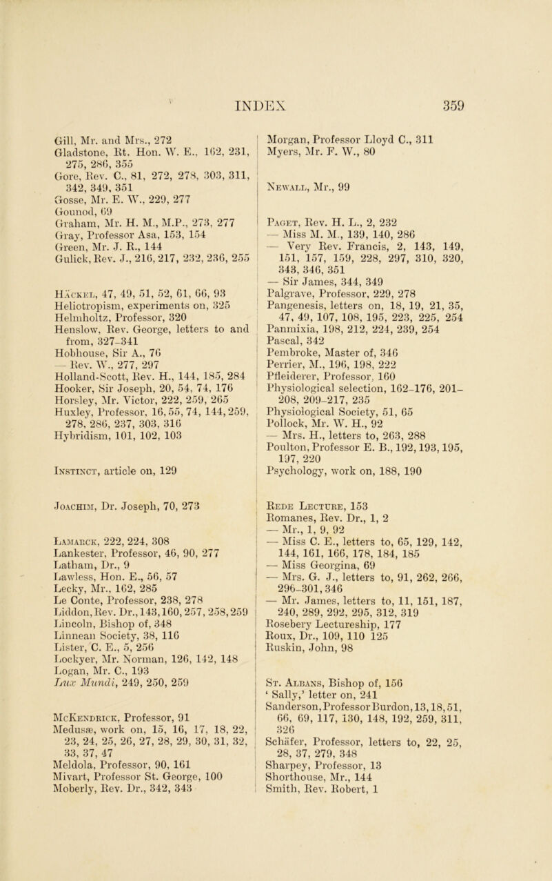 Gill, Mr. and Mrs., 272 Gladstone, Kt. Hon. W. E., 1(52, 231, 275, 28(5, 355 Gore, llev. C., 81, 272, 278, 303, 311, 342, 349, 351 Gosse, Mr. E. W., 229, 277 Gounod, (59 Graham, Mr. H. M., M.P., 273, 277 Gray, Professor Asa, 153, 154 Green, IVIr. J. R., 144 Gnlick, Rev. J., 210, 217, 232, 236, 255 I H.'vckel, 47, 49, 51, 52, 61, 60, 93 Heliotropism, experiments on, 325 Helmholtz, Professor, 320 Henslow, Rev. George, letters to and from, 327-341 Hobhonse, Sir A., 70 - Rev. W., 277, 297 Holland-Scott, Rev. H., 144, 185, 284 Hooker, Sir Joseph, 20, 54, 74, 170 Horsley, Mr. Victor, 222, 259, 205 Huxley, Professor, 16,55,74, 144,259, 278, 280, 237, 303, 310 Hybridism, 101, 102, 103 Instinct, article on, 129 Morgan, Professor Lloyd C., 311 Myers, Mr. E. W., 80 Newall, Mr., 99 Paget, Rev. H. L., 2, 232 — Miss M. M., 139, 140, 280 — Very Rev. Erancis, 2, 143, 149, 151, 157, 159, 228, 297, 310, 320, 343, 340, 351 — Sir James, 344, 349 Palgrave, Professor, 229, 278 Pangenesis, letters on, 18, 19, 21, 35, 47, 49, 107, 108, 195, 223, 225, 254 Panmixia, 198, 212, 224, 239, 254 Pascal, 342 Pembroke, Master of, 346 Perrier, M., 190, 198, 222 Pheiderer, Professor, 100 Physiological selection, 162-176, 201- 208, 209-217, 235 Physiological Society, 51, 65 Pollock, Mr. W. H., 92 — Mrs. H., letters to, 203, 288 Poulton, Professor E. B., 192,193,195, 197, 220 Psychology, work on, 188, 190 Joachim, Dr. Joseph, 70, 273 Lamauck, 222, 224, 308 Lankester, Professor, 40, 90, 277 Latham, Dr., 9 Tjawless, Hon. E., 56, 57 Lecky, Mr., 102, 285 Le Conte, Professor, 238, 278 Liddon,Rev. Dr., 143,160,257, 258,259 liincoln. Bishop of, 348 Linnean Society, 38, 116 Lister, C. E., 5, 250 Tiockyer, Mr. Norman, 120, 142, 148 Logan, Mr. C., 193 IjUx Mundi, 249, 250, 259 McKendeick, Professor, 91 Medusae, work on, 15, 16, 17, 18, 22, 23, 24, 25, 20, 27, 28, 29, 30, 31, 32, 33, 37, 47 Meldola, Professor, 90, 101 Mivart, Professor St. George, 100 Moberly, Rev. Dr., 342, 343 Rede Lectuke, 153 ' Romanes, Rev. Dr., 1, 2 : — Mr., 1, 9, 92 I — Miss C. E., letters to, 05, 129, 142, I 144, 161, 106, 178, 184, 185 — Miss Georgina, 69 — Mrs. G. J., letters to, 91, 262, 266, 290-301,346 I — Mr. James, letters to, 11, 151, 187, ! 240, 289, 292, 295, 312, 319 ' Rosebery Lectureship, 177 I Roux, Dr., 109, 110 125 I Ruskin, John, 98 I St. Albans, Bishop of, 150 I ‘ Sally,’ letter on, 241 I Sanderson, ProfessorBurdon, 13,18,51, ' 00, 09, 117, 130, 148, 192, 259, 311, ! 320 Schafer, Professor, letters to, 22, 25, 28, 37, 279, 348 Sharpey, Professor, 13 Shorthouse, Mr., 144 ! Smith, Rev. Robert, 1