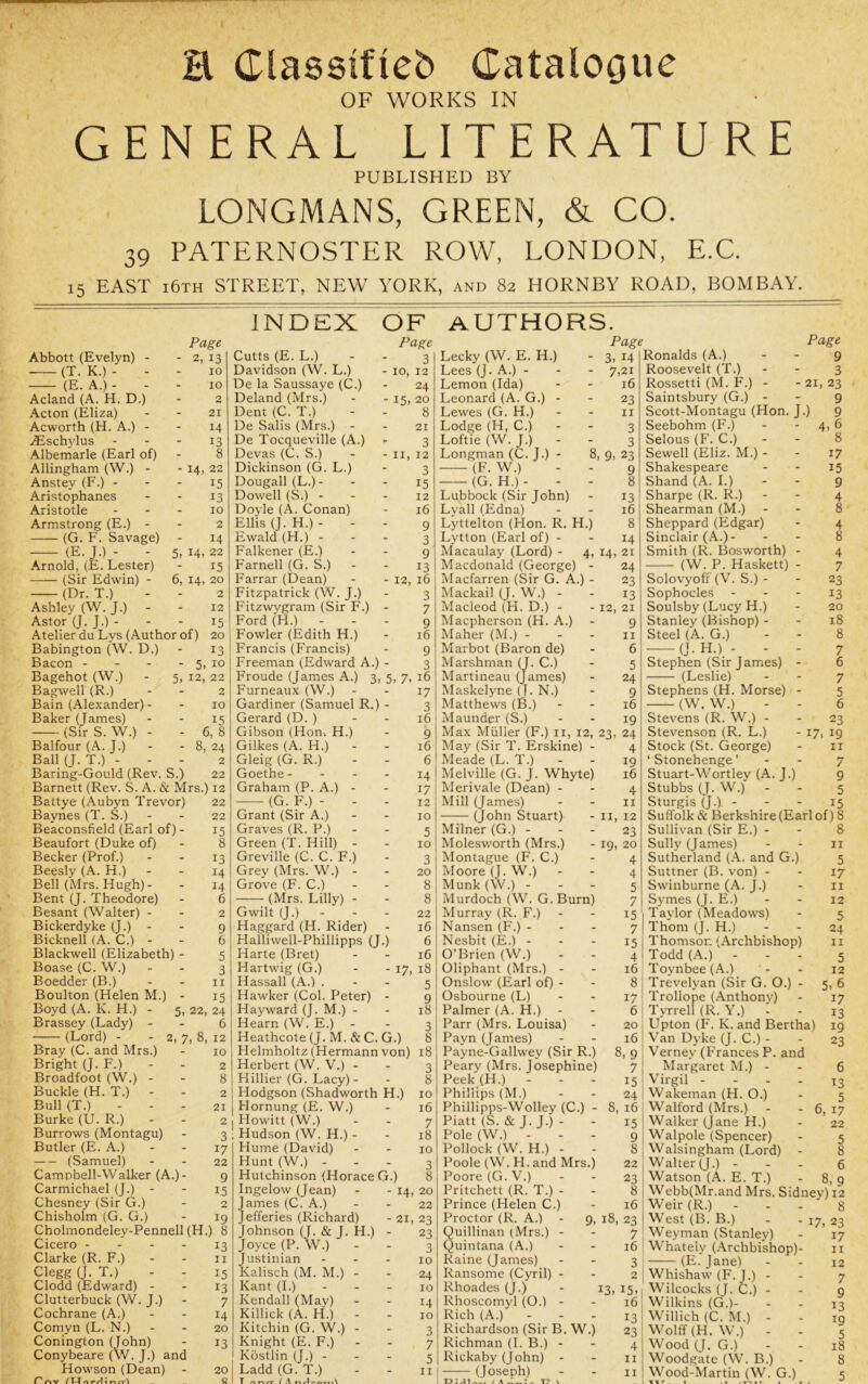 1 H Classtfieb CatalOGW^ OF WORKS IN GENERAL LITERATURE PUBLISHED BY LONGMANS, GREEN, & CO. 39 PATERNOSTER ROW, LONDON, E.C. 15 EAST i6th street, NEW YORK, and 82 HORNBY ROAD, BOMBAY. Abbott (Evelyn) - (T. K.) - - (E. A.) - - Acland (A. H. D.) Acton (Eliza) Acworth (H. A.) - ^Eschylus Albemarle (Earl of) Allingham (W.) - Anstey (F.) - Aristophanes Aristotle Armstrong (E.) - (G. F. Savage) (E. J.) - - Arnold, (E. Lester) (Sir Edwin) - (Dr. T.) Ashley (W. J.) - Page - 2, 13 10 10 2 21 14 13 8 - 14. 22 15 13 10 2 14 5, 14, 22 15 6, 14, 20 2 INDEX OF Page 3 10, 12 24 authors. -15 Astor (J. J.) - Atelier du Lys (Author of) Babington (W. D.) Bacon - - - Bagehot (W.) - 5 Bagwell (R.) Bain (Alexander)- Baker (James) (Sir S. W.) - Balfour (A. J.) Ball (J. T.) Baring-Gould (Rev. S.) 12 15 20 13 5> to 12, 22 2 10 15 6, 8 8, 24 2 22 Barnett (Rev. S. A. & Mrs.) 12 Battye (Aubyn Trevor) Baynes (T. S.) Beaconsfield (Earl of) - Beaufort (Duke of) Becker (Prof.) Beesly (A. H.) Bell (Mrs. Hugh)- Bent (J. Theodore) Besant (Walter) - Bickerdyke (J.) - Bicknell (A. C.) - Blackwell (Elizabeth) - Boase (C. W.) 22 22 15 8 13 14 14 6 Cutts (E. L.) Davidson (W, L.) De la Saussaye (C.) Deland (Mrs.) Dent (C. T.) De Sails (Mrs.) - De Tocqueville (A.) Devas (C. S.) Dickinson (G. L.) Dougall(L.)- Dowell (S.) - Doyle (A. Conan) Ellis (J. H.) - Ewald (H.) - Falkener (E.) Farnell (G. S.) - Farrar (Dean) Fitzpatrick (W. J.) Fitzwygram (Sir F Ford (H.) - - - Fowler (Edith H.) Francis (Francis) Freeman (Edward A.) - Froude (James A.) 3, 5, 7 Furneaux (W.) Gardiner (Samuel R.) - Gerard (D. ) Gibson (Hon> H.) Gilkes (A. H.) - Gleig (G. R.) Goethe - - - - Graham (P. A.) - (G. F.) - .) 20 8 21 3 11, 12 3 15 12 16 9 3 9 13 12, 16 3 Grant (Sir A.) Graves (R. P.) Green (T. Hill) - Greville (C. C. F.) Grey (Mrs. W.) - Grove (F. C.) (Mrs. Lilly) - Gwilt (J.) Haggard (H. Rider) Halliwell-Phillipps (J.) Harte (Bret) Hartwig (G.) 7 9 16 9 3 16 17 3 16 9 16 6 14 17 12 10 5 10 3 20 8 8 22 16 6 16 Lecky (W. E. H.) Lees (J. A.) - Lemon (Ida) Leonard (A. G.) - Lewes (G. H.) Lodge (H, C.) Loftie (W. J.) Longman (C. J.) - (F. W.) (G. H.) Page 3. 14 7,21 16 8, 9 Lubbock (Sir John) Lyall (Edna) Lyttelton (Hon. R. H.) Lytton (Earl of) - Macaulay (Lord) - 4, 14 Macdonald (George) - Macfarren (Sir G. A.) - Mackail (J. W.) - Macleod (H. D.) - Macpherson (H. A.) Maher (M.) - Marbot (Baron de) Marshman (J. C.) Martineau (James) Maskelyne (J. N.) Matthews (B.) Maunder (S.) 23 II 3 3 23 9 8 13 16 8 14 21 24 23 13 12, 21 9 II 6 5 24 9 16 19 Max Muller (F.) ii, 12, 23, 24 - 17. 18 May (Sir T. Erskine) Meade (L. T.) Melville (G. J. Whyte) Merivale (Dean) - Mill (James) (John Stuart) Boedder (B.) II Hassall (A.) . 5 Boulton (Helen M.) - 15 Hawker (Col. Peter) - 9 Boyd (A. Pv. H.) - 5, 22, 24 Hayward (J. M.) - 18 Brassey (Lady) - 6 Hearn (W. E.) 3 (Lord) - - 2, 7, 8, 12 Heathcote (J. M. & C. G.) 8 Bray (C. and Mrs.) 10 Helmholtz (Hermann von) 18 Bright (J. F.) 2 Herbert (W. V.) - 3 Broadfoot (W.) - 8 Hillier (G. Lacy) - 8 Buckle (H. T.) - 2 Hodgson (Shadworth H.) 10 Bull (T.) 21 Hornung (E. W.) 16 Burke (U. R.) 2 Howitt (W.) 7 Burrows (Montagu) 3 Hudson (W. H.) - 18 Butler (E. A.) 17 Hume (David) 10 (Samuel) 22 Hunt (W.) - - - 3 Camnbell-Walker (A.)- 9 Hutchinson (Horace G.) 8 Carmichael (J.) - 15 Ingelow (Jean) - - 14, 20 Chesney (Sir G.) 2 James (C. A.) 22 Chisholm (G. G.) 19 Jefferies (Richard) - 21, 23 Cholmondeley-Pennell (H.) 8 Johnson (J. & J. H.) - 23 Cicero - - - - 13 Joyce (P. W.) 3 Clarke (R. F.) II Justinian ... 10 Clegg (J. T.) 15 Kalisch (M. M.) - 24 Clodd (Edward) - 13 Kant (I.) - . . 10 Clutterbuck (W. J.) 7 Kendall (May) 14 Cochrane (A.) 14 Killick (A. H.) - 10 Comyn (L. N.) 20 Kitchin (G. W.) - 3 Conington (John) 13 Knight (E. F.) 7 Conybeare (W. J.) and Howson (Dean) - 20 s Kostlin (J.) - Ladd (G. T.) 5 II Milner (G.) - Molesworth (Mrs.) Montague (F. C.) Moore (J. W.) Munk(W.) - Murdoch (W. G.Burn) Murray (R. F.) Nansen (E'.) - - - Nesbit (E.) - - - O’Brien (W.) Oliphant (Mrs.) - Onslow (Earl of) - Osbourne (L) Palmer (A. H.) Parr (Mrs. Louisa) Payn (James) Payne-Gallwey (Sir R.) Peary (Mrs. Josephine) Peek (H.) - - - Phillips (M.) Phillipps-Wolley (C.) - Piatt (S. & J. J.) - Pole (W.) - - - Pollock (W. H.) - Poole (W. H. and Mrs.) Poore (G. V.) Pritchett (R. T.) Prince (Helen C Proctor (R. A.) Quillinan (Mrs.) - Quintana (A.) Raine (James) Ransome (Cyril) - Rhoades (J.) Rhoscomyl (O.) - Rich (A.) - . . Richardson (Sir B. W.) Richman (I. B.) - Rickaby (John) - (Joseph) 4 19 16 4 II II, 12 23 - 19) 20 4 4 5 7 15 7 15 4 16 8 17 Ronalds (A.) Roosevelt (T.) Rossetti (M. F.) - Saintsbury (G.) - Scott-Montagu (Hon. Seebohm (F.) Selous (F. C.) Sewell (Eliz. M.) - Shakespeare Shand (A. I.) Sharpe (R. R.) Shearman (M.) Sheppard (Edgar) Sinclair (A.)- Smith (R. Bosworth) (W. P. Haskett) J-) Page 9 3 21, 23 9 9 4, 6 8 Solovyofi' (V. S.) - Sophocles - Soulsby (Lucy H.) Stanley (Bishop) - Steel (A. G.) (J. H.) Stephen (Sir James) (Leslie) Stephens (H. Morse) (W. W.) Stevens (R. W.) - Stevenson (R. L.) Stock (St. George) ‘ Stonehenge ’ Stuart-Wortley (A. Stubbs (J. W.) - Sturgis (J.) - 17 15 9 4 8 4 8 4 7 23 13 20 18 8 7 6 7 5 6 23 17. 19 II J.) 7 9 5 15 Suffolk & Berkshire (Earl of) 8 8 II 16 8, 9 7 15 24 8, 16 15 •) 9 8 22 23 8 16 18, 23 7 Sullivan (Sir E.) - Sully (James) Sutherland (A. and G.) Suttner (B. von) - Swinburne (A. J.) Symes (J. E.) Taylor (Meadows) Thom (J. H.) Thomson (Archbishop) Todd (A.) - Toynbee (A.) Trevelyan (Sir G. O.) - Trollope (Anthony) 6 j Tyrrell (R. Y.) - 20 I Upton (F. K. and Bertha) Van Dyke (J. C.) - Verney (Frances P. and Margaret M.) - Virgil - - - . Wakeman (H. O.) Walford (Mrs.) Walker (Jane H.) Walpole (Spencer) Walsingham (Lord) Walter (J.) - Watson (A. E. T.) Webb(Mr.and Mrs. Sidney) 12 Weir (R.) - . . g West (B. B.) - - 17, 23 Weyman (Stanley) Whately (Archbishop)- (E. Jane) 5 17 11 12 5 24 11 5 12 5. 6 17 13 19 23 6 T3 5 6, 17 22 5 8 6 8, 9 13 16 3 2 15. 16 13 23 4 II II Whishaw (F. J.) - Wilcocks (J. C.) - Wilkins (G.)- Willich (C. M.) - Wolff (H. W.) - Wood (J. G.) Woodgate (W. B.) Wood-Martin (W. G.) _ (Ilf. 17 11 12 7 9 13 19 5 18 8 5