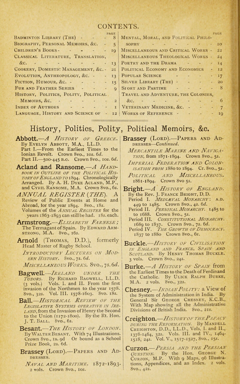 CONTENTS. PAGE Badminton Library (The) - - - 8 Biography, Personal Memoirs, &c. - 5 Children’s Books- - - - - 19 Classical Literature, Translation, &c. - 13 Cookery, Domestic Management, &c. - 21 Evolution, Anthropology, &c. - - 13 Fiction, Humour, &c. - - - - 15 Fur and Feather Series . . . g History, Politics, Polity, Political Memoirs, &c. ----- 2 Index of Authors - - - - i Language, History and Science of - 12 PAGE Mental, Moral, and Political Philo- sophy 10 Miscellaneous and Critical Works - 22 Miscellaneous Theological Works - 24 Poetry and the Drama - - - 14 Political Economy and Economics - 12 Popular Science - - - - 17 Silver Library (The) - - - - 20 SroRT and Pastime - - - - 8 Travel and Adventure, the Colonies, &c, - - 6 Veterinary Medicine, &c. - - - 7 Works of Reference - - - - 19 i ' r i History, Politics, Polity Abbott.—A History of Greece, j By Evelyn Abbott, M.A., LL.D. | Part I.—From the Earliest Times to the j Ionian Revolt. Crown 8vo., 105. bd. • Part II.—500-445 B.c. Crown 8vo., los. 6c/. ! Acland and Ransome.—A Hand- ! BOOK IN Outline of the Political His- I TORY OF England TOChronologically j Arranged. By A. H. Dyke Acland, M.P., and Cyril Ransome, M.A. Crown 8vo., 6s. ANNUAL REGISTER {THE). A Review of Public Events at Home and Abroad, lor the year 1894. 8vo., i8s. Volumes of the Annual Register for the years 1863-1893 can still be had. i8s. each. Armstrong.—Elizabeth Farnese ; The Termagant of Spain. By Edward Arm- strong, M.A. 8vo., i6s. Arnold (Thomas, D.D.), formerly Head Master of Rugby School. Introductory’ Lectures on Mod- \ ern History. 8vo., 7s. bd. ; Miscellaneous WoRNS. 8vo., js.6d. j Bagwell.—Ireland under the Tudors. By Richard Bagwell, LL.D. (3 vols.) Vols. I. and II. From the first invasion of the Northmen to the year 1578. 8vo., 32s. Vol. III. 1578-1603. 8vo. i8s. Ball.—Historical Review of the Legislative Systems operative in Ire- land, from the Invasion of Henry the Second to the Union (1172-1800). By the Rt. Hon. J. T. Ball. 8vo., 6s. Besant.—The History of London. By Walter Besant. With 74 Illustrations. Crown 8vo., is. 96 Or bound as a School Prize Book, 2s. 6d. Brassey (Lord).—Papers and Ad- dresses. Naval and Maritime. 1872-1893. 2 vols. Crown 8vo., los. , Political Memoirs, &c. Brassey (Lord).—Papers and Ad- dresses—Continued. Mercantile Marine and Naviga- tion, from 1871-1894. Crown 8vo., 5s. Imperial Federation and Colon- isation FROM 1880 to 1894. Cr. 8vo., 5s. Political and Miscellaneous. 1861-1894. Crown 8vo 5s. Bright.—A History of Fngland. By the Rev. J. Franck Bright, D. D. Period I. Medimval Monarchy-, a.d. 449 to 1485. Crown 8vo., 4s. ^d. Period II. Personal Monarchy. 1485 to to 1688. Crown 8vo., 5s. Period III. Constitutional Monarchy. 1689 to 1837. Crown 8vo., 7s. bd. Period IV. The Growth of Democracy. 1837 to 1880 Crown 8vo., 6s. Buckle.—History of Civilisation in England and France, Spain and Scotland. By Henry Thomas Buckle. 3 vols. Crown 8vo., 24s. Burke.—A History of Spain from the Earliest Times to the Death of Ferdinand the Catholic. By Ulick Ralph Burke, M.A. 2 vols. 8vo., 32s. Chtsney.—Indian Polity: a View of the System of Administration in India. By General Sir George Chesney, K.C.B., With Map showing all the Administrative Divisions of British India. 8vo., 21s. Creighton.—Historyof the Papacy DURING THE REFORMATION. By ManDELL Creighton, D.D., LL.D., Vols. I. and II., 1378-1464, 32s. Vols. III. and IV., 1464- 1 1518, 24s. Vol. V., 1517-1527, 8vo., 15s. Curzon.—Persia and the Persian Question. By the Hon. George N. Curzon, M.P. With 9 Maps, 96 Illustra- tions, Appendices, and an Index. 2 vols. 8vo., 42s.