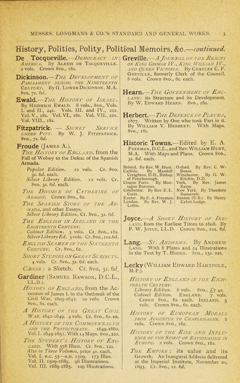 History, Polities, Polity, Political Memoirs, &e.—continued. De Tocqueville.—Democracy in America. By Alexis de Tocqueville. 2 vols. Crown 8vo., 165. Dickinson.—The Development of Parliament during the Nineteenth Certury. By G. Lowes Dickinson, M.A. 8vo, 75. 6</. Ewald.—The History of Israel. By Heinrich Ewald. 8 vols., 8vo., Vols. I. and II., 24s. Vols. III. and IV., 215. Vol.V., 185. Vol. VI., 165. Vol. VIL, 21S. Vol. VIII., i8s. Fitzpatrick. — Secret Service UNDER Pitt. By W. J. Fitzpatrick. 8vo., 7s. 6d. Fronde (James A.). The History OF England^ from the Fall of Wolsey to the Defeat of the Spanish Armada. Popular Ediiion. 12 vols. Cr. 8vo. 3s. 6d. each. Silver Library Edition. 12 vols. Cr. 8vo. 3s. 6d. each. The Divorce of Ca therine of Aragon. Crown 8vo., 6s. The Spanish Story of the Ar- mada., and other Essays. Silver Library Edition, Cr. 8vo., 3s. 6d. i The English in Ireland in the Eighteenth Century. Cabinet Edition. 3 vols. Cr. 8vo., i8s. Silver Library Ed. 3 vols. Cr. 8vo., ios.6d. English Seamen IN the Sixteenth Century. Cr. 8vo., 6s. Short Studies onGrea tSubjects. 4 vols. Cr. 8vo., 3s. bd. each. CyESAR : a Sketch. Cr. 8vo, 35. Gardiner (Samuel Rawson, D.C.L., LL.D.). History of England, from the Ac- cession of James I. to the Outbreak of the Civil War, 1603-1642. 10 vols. Crown 8vo., 6s. each. A History of the Great Civil IVziT?, 1642-1649. 4 vols. Cr. 8vo., 6s. ea. A History of the Commonwealth and the Protectorate. 1649-1660. Vol.I. 1649-1651. With 14 Maps. 8vo.,2is. The Student’s History of Eng- land. With 378 Illust. Cr. 8vo., 12s. Also in Three Volumes, price 4s. each. Vol. I. B.C. 55—A.D. 1509. 173 Ulus. Vol. II. 1509-1689. 96 Illustrations. Vol. III. 1689-1885. 109 Illustrations. Greville.—A Journal of itie Reigns OF King George IV., King William IV., AND Queen Victoria. By Charles C. F. Greville, formerly Clerk of the Council. 8 vols. Crown 8vo., 6s. each. Hearn.—The Government of Eng- land: its Structure and its Development. By W. Edward Hearn. 8vo., i6s. H erbert.—The Defence of Ple vna , 1877. Written by One who took Part in it. By William V. Herbert. With Maps. 8vo., i8s. Historic Towns.—Edited by E. A. Freeman, D.C.L.,and Rov.William Hunt, M.A. With Maps and Plans. Crown 8vo., 3s. 6d. each. Bristol. By Rev. W. Hunt. Carlisle. By Mandell Creighton, D.D., Bishop of Peterborough. Cinque Ports. By Mon- tague Burrows. Colchester. By Rev. E. L. Cutts. Exeter. By E. A. Freeman. London. By Rev. W. J. Loftie. Joyce.—A Short History of Ire- land, from the Earliest Times to 1608. By P. W. Joyce, LL.D. Crown 8vo., los. 6d. Lang.—St. Andrews. By Andrew Lang. With 8 Plates and 24 Illustrations in the Text by T. Hodge. 8vo. , 15s. net. Lecky (William Edward Hartpole, M.P.). History' of England in the Eigh- teemti Celtury. Library Edition. 8 vols. 8vo., £j 4s. Cabinet Edition. England. 7 vols. Crown 8vo., 6s. each. Ireland. 5 vols. Crown 8vo., 6s. each. History' of European Morals FROM Augustus to Charlemagne. 2 vols. Crown 8vo., i6s. His'TORY' OF 'the Rise and Influ- ence OF 'THE Spirit of Pationalis.m in Europe. 2 vols. Crown 8vo., i6s. The Empire : its value and its Growth. An Inaugural Address delivered at the Imperial Institute, November 20, 1893. Cr. 8vo., IS. 6d. uxiord. Dy Kev. c. w. Boase. Winchester. By G. W. Kitchin, D.D. York. By Rev. James Raine. New York. By Theodore Roosevelt. Boston (U.S.) By Henry Cabot Lodge.