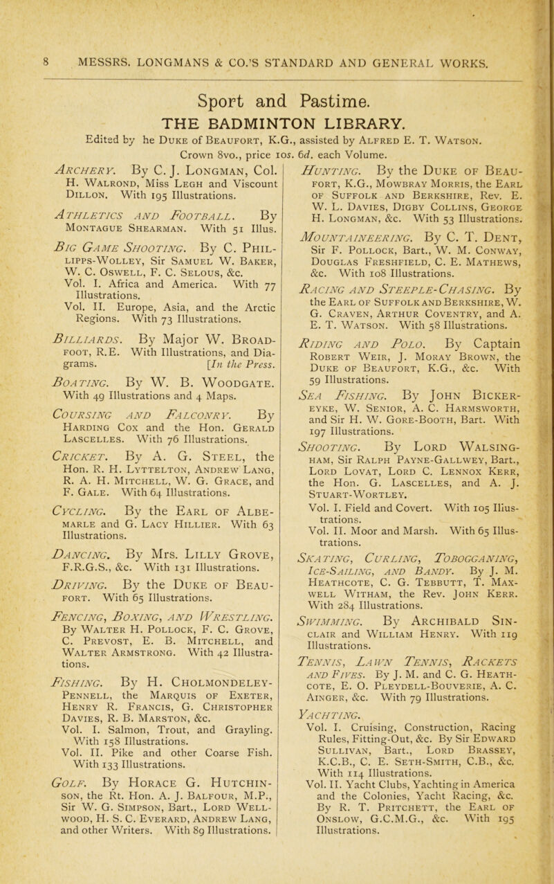 Sport and Pastime. THE BADMINTON LIBRARY. Edited by he Duke of Beaufort, K.G., assisted by Alfred E. T. Watson. Crown 8vo., price los. Qd. each Volume. Archery, By C. J. Longman, Col. H. Walrond, Miss Legh and Viscount Dillon. With 195 Illustrations. Athletics and Football. By Montague Shearman. With 51 Ulus. Big Game Shooting. By C. Phil- Lipps-WoLLEY, Sir Samuel W. Baker, W. C. Oswell, F. C. Selous, &c. Vol. I. Africa and America. With 77 Illustrations. Vol. II. Europe, Asia, and the Arctic Regions. With 73 Illustrations. Billiards. By Major W. Broad- foot, R.E. With Illustrations, and Dia- grams. [In the Press. Boating. By W. B. Woodgate. With 49 Illustrations and 4 Maps. Coursing and Falconry. By Harding Cox and the Hon. Gerald Lascelles. With 76 Illustrations.^ Cricket. By A. G. Steel, the Hon. R. H. Lyttelton, Andrew Lang, R. A. H. Mitchell, W. G. Grace, and F. Gale. With 64 Illustrations. Cycling. By the Earl of Albe- marle and G. Lacy Hillier. With 63 Illustrations. Dancing, By Mrs. Lilly Grove, F.R.G.S., &c. With 131 Illustrations. Driving. By the Duke of Beau- fort. With 65 Illustrations. Fencing, Boxing, and Wrestling. By Walter H. Pollock, F. C. Grove, C. Prevost, E. B. Mitchell, and Walter Armstrong. With 42 Illustra- tions. Fishing. By H. Cholmondeley- Pennell, the Marquis of Exeter, Henry R. P'rancis, G. Christopher Davies, R. B. Marston, &c. Vol. I. Salmon, Trout, and Grayling. V/ith 158 Illustrations. Vol. II. Pike and other Coarse Fish. With 133 Illustrations. Golf. By Horace G. Hutchin- son, the Rt. Hon. A. J. Balfour, M.P., Sir W. G. Simpson, Bart., Lord Well- wood, H. S. C. Everard, Andrew Lang, and other Writers. With 89 Illustrations. Hunting. By the Duke of Beau- fort, K.G., Mowbray Morris, the Earl OF Suffolk and Berkshire, Rev. E. W. L. Davies, Digby Collins, George PI. Longman, &c. With 53 Illustrations. Mountaineering. By C. T. Dent, Sir F. Pollock, Bart., W. M. Conway, Douglas Freshfield, C. E. Mathews, &c. With 108 Illustrations. Racing and Steeple-Chasing. By the Earl of Suffolk and Berkshire, W. G. Craven, Arthur Coventry, and A. E. T. Watson. With 58 Illustrations. Riding and Polo. By Captain Robert Weir, J. Moray Brown, the Duke of Beaufort, K.G., &c. With 59 Illustrations. Sea Fishing. By John Bicker- eyke, W. Senior, A. C. Harmsworth, and Sir H. W. Gore-Booth, Bart. With 197 Illustrations. Shooting. By Lord Walsing- HAM, Sir Ralph Payne-Gallwey, Bart., Lord Lovat, Lord C. Lennox Kerr, the Hon. G. Lascelles, and A. J. Stuart-WoRTLEY. Vol. I. Field and Covert. With 105 Illus- trations. Vol. II. Moor and Marsh. With 65 Illus- trations. Skating, Curling, Tobogganing, Ice-Sailing, and Bandy. By J. M. PIeathcote, C. G. Tebbutt, T. Max- well WiTHAM, the Rev. John Kerr. With 284 Illustrations. Swimming. By Archibald Sin- clair and William Henry. With 119 Illustrations. Tennis, Lawn Tennis, Rackets AND Fifes. By J. M. and C. G. Heath- cote, E. O. Pleydell-Bouverie, A. C. Ainger, &c. With 79 Illustrations. Yachting. Vol. I. Cruising, Construction, Racing Rules, Fitting-Out, &c. By Sir Edward Sullivan, Bart., Lord Brassey, K.C.B., C. E. Seth-Smith, C.B., &c. With 114 Illustrations. Vol. II. Yacht Clubs, Yachting in America and the Colonies, Yacht Racing, &c. By R. T. Pritchett, the Earl of Onslow, G.C.M.G., With 195 Illustrations.