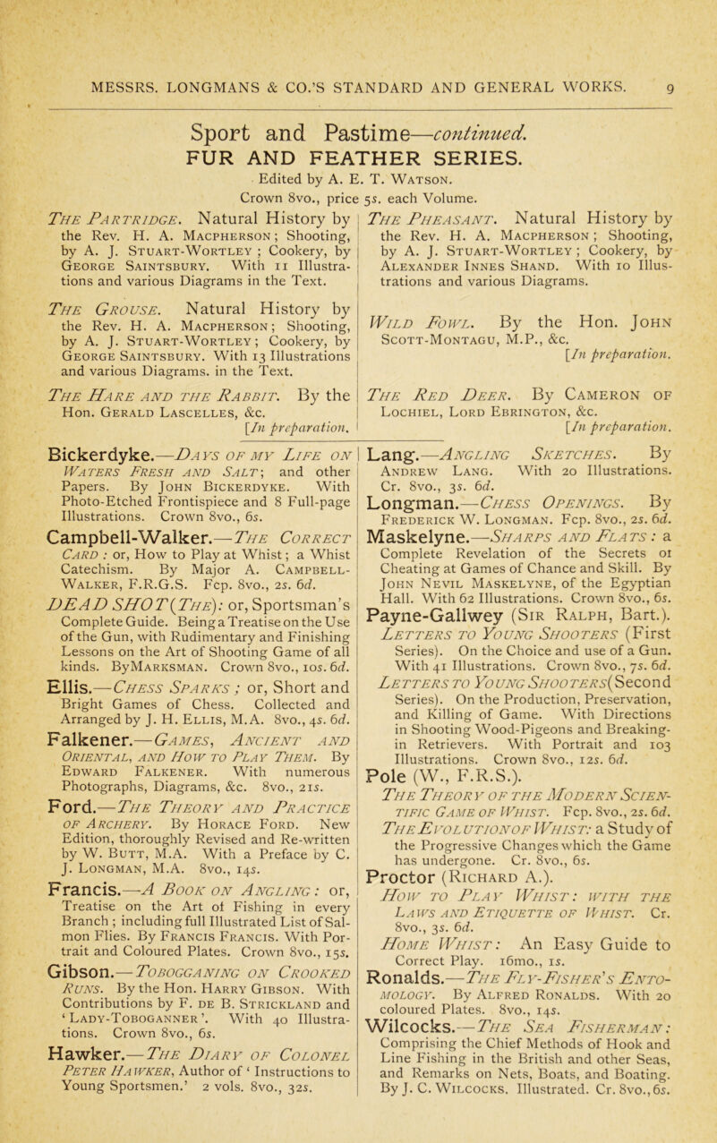 Sport and Pastime—conthmed, FUR AND FEATHER SERIES. Edited by A. E. T. Watson. Crown 8vo., price The Partridge. Natural History by i the Rev. H. A. Macpherson ; Shooting, ' by A. J. Stuart-Wortley ; Cookery, by | George Saintsbury. With ii Illustra- | tions and various Diagrams in the Text. | The Grouse. Natural History by the Rev. H. A. Macpherson ; Shooting, by A. J. Stuart-Wortley ; Cookery, by George Saintsbury. With 13 Illustrations j and various Diagrams, in the Text. j The Hare and the Rabbit. By the j Hon. Gerald Lascelles, &c. i [/« preparation, I Bickerdyke.—Days oe my Liee on Waters Fresh and Salt-, and other Papers. By John Bickerdyke. With Photo-Etched Frontispiece and 8 Full-page Illustrations. Crown 8vo., 65. Campbell-Walker.—The Correct Card : or. How to Play at Whist; a Whist Catechism. By Major A. Campbell- Walker, F.R.G.S. Fcp. 8vo., 25. ^d. DEAD SHOT {The): or, Sportsman’s Complete Guide. Being a Treatise on the Use of the Gun, with Rudimentary and Finishing Lessons on the Art of Shooting Game of all kinds. ByMARKSMAN. Crown 8vo., 105. 6^/. Ellis.—Chess Sparks ; or, Short and Bright Games of Chess. Collected and Arranged by J. H. Ellis, M. A. 8vo., 45. 6d. Falkener.—Games^ Ancient and Oriental, and How to Play Them. By Edward Falkener. With numerous Photographs, Diagrams, &c. 8vo., 215. Ford .—The Theory and Practice OF Archery. By Horace Ford. New Edition, thoroughly Revised and Re-written by W. Butt, M.A. With a Preface by C. J. Longman, M.A. 8vo., 145. Francis.—-A Book on Angling: or. Treatise on the Art ot Fishing in every Branch ; including full Illustrated List of Sal- mon Flies. By Francis Francis. With Por- trait and Coloured Plates. Crown 8vo., 155. Gibson.—Tobogganing on Crooked Runs. By the Hon. Harry Gibson. With Contributions by F. de B. Strickland and ‘ Lady-Toboganner’. With 40 Illustra- tions. Crown 8vo., 6s. Hawker.—The Diary of Colonel Peter Hawker, Author of ‘ Instructions to Young Sportsmen.’ 2 vols. 8vo., 32s. 5s. each Volume. The Pheasant. Natural History by the Rev. H. A. Macpherson ; Shooting, by A. J. Stuart-Wortley ; Cookery, by Alexander Innes Shand. With 10 Illus- trations and various Diagrams. Wild Fowl. By the Hon. John Scott-Montagu, M.P., &c. [/7J preparation. The Red Deer. By Cameron of Lochiel, Lord Ebrington, &c. \_In preparation, Lang”.—Angling Sketches. By Andrew Lang. With 20 Illustrations. Cr. 8vo., 3s. 6(i. Longman.—Chess Openings. By Frederick W. Longman. Fcp. 8vo., 2s. Cd. Maskelyne.—Sharps and Flats : a Complete Revelation of the Secrets 01 Cheating at Games of Chance and Skill. By John Nevil Maskelyne, of the Egyptian Hall. With 62 Illustrations. Crown 8vo., 6s. Payne-Gallwey (Sir Ralph, Bart.). Letters to Young Shooters (First Series). On the Choice and use of a Gun. With 41 Illustrations. Crown 8vo., 7s. ^d. Letters TO Young SHOOTERs{S^cond Series). On the Production, Preservation, and Killing of Game. With Directions in Shooting Wood-Pigeons and Breaking- in Retrievers. With Portrait and 103 Illustrations. Crown 8vo., 12s. 6rf. Pole (W., F.R.S.). The TIIfor y of the Modern Scien- tific Game of Whist. Fcp. 8vo., 2s. ^d. TheFvol utionof Whist: a Study of the Progressive Changes which the Game has undergone. Cr. 8vo., 6s. Proctor (Richard A.). How TO Play Whist: with the Laws AND Etiquette OF If hist. Cr. 8vo., 3s. 6d. Home Whist: An Easy Guide to Correct Play. i6mo., is. Ronalds.—The Fly-Fisher's Fnto- MOLOGY. By Alfred Ronalds. With 20 coloured Plates. 8vo., 14s. Wilcocks.— The Sea Fisherman : Comprising the Chief Methods of Hook and Line Fishing in the British and other Seas, and Remarks on Nets, Boats, and Boating. By J. C. Wilcocks. Illustrated. Cr.8vo.,6s.