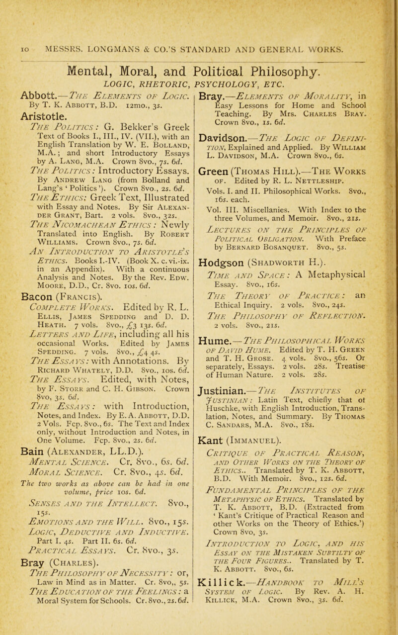 Abbott.— By T. K. x^BBOTT, B.D. Aristotle. TfJE Politics : G. Bekker’s Greek Text of Books L, III., IV. (VIL), with an English Translation by W. E. Bolland, M.A.; and short Introductory Essays by A. Lang, M.A. Crown 8vo., 7s. The Politics: Introductory Essays. By Andrew Lang (from Bolland and Lang’s ‘ Politics’). Crown 8vo., 25. 6c?. The Ethics: Greek Text, Illustrated with Essay and Notes. By Sir Alexan- der Grant, Bart. 2 vols. 8vo., 32s. The Nicomachean Ethics : Newly Translated into English. By Robert Williams. Crown 8vo., 75. bd. An Introduction to Aristotle’s Ethics. Books I.-IV. (Book X. c. vi.-ix. in an Appendix). With a continuous Analysis and Notes. By the Rev. Edw. Moore, D.D., Cr. 8vo. los. lid. Bacon (Francis). Complete IVorns. Edited by R. L. Ellis, James Spedding and D. D. Heath. 7 vols. 8vo., 135. 6d. Letters and Lire, including all his occasional Works. Edited by James Spedding. 7 vols. 8vo., £4. 45. The Ess a vs : with Annotations. By Richard Whately, D.D. 8vo., ios. 6d. The Essays. Edited, with Notes, by F. Storr and C. PL Gibson. Crown 8vo, 3s. 6c?. The Essays: with Introduction, Notes, and Index. By E. A. Abbott, D.D. 2 Vols. Fcp. 8vo., 65. The Text and Index only, without Introduction and Notes, in One Volume. Fcp. 8vo., 25. 6c?. Bain (Alexander, LL.D.). Mental Science. Cr. 8vo., 65. 6cf. Moral Science. Cr. 8vo., 45. 6t/. The two works as above can he had in one volume, price 105. 6J. Senses and the Intellect. 8vo., 155. Emo tions a nd the Will. 8vo ., i 55. Logic, Deductive and Inductive. Part I. 4s. Part II. 6s. 6rf. Practical Essays. Cr. 8vo., 35. Bray (Charles). The Philosophy of Necessity : or, Law in Mind as in Matter. Cr. 8vo,, 5s. The Educa tion of the Feelings : a Moral System for Schools. Cr. 8vo., 2s. 6rf. Easy Lessons for Home and School Teaching. By Mrs. Charles Bray. Crown 8vo., is. 6c?. Davidson.—The Logic of Deeini- iton. Explained and Applied. By William L. Davidson, M.A. Crown 8vo., 6s. Green (Thomas Hill).—The Works OF. Edited by R. L. Nettleship. Vols. I. and H. Philosophical Works. 8vo., 16s. each. Vol. III. Miscellanies. With Index to the three Volumes, and Memoir. 8vo., 21s. Lectures on the Principles of Political Obligation. With Preface by Bernard Bosanquet. 8vo., 5s. Hodgson (Shadworth H.). Time and Space: A Metaphysical Essay. 8vo., i6s. The Theory of Practice: an Ethical Inquiry. 2 vols. 8vo., 24s. The Philosophy of Reflection. 2 vols. 8vo., 21S. Hume.—The Philosophical Works OF David Hume. Edited by T. PL Green and T. H. Grose. 4 vols. 8vo., 56s. Or separately. Essays. 2 vols. 28s. Treatise of Human Nature. 2 vols. 28s. Justinian.— The Institutes of Justinian : Latin Text, chiefly that ot Huschke, with English Introduction, Trans- lation, Notes, and Summary. By Thomas C. S.\NDARS, M.A. 8vo., i8s. Kant (Immanuel). Critique of Practical Reason, and Other Works on the Theory of Ethics.. Translated by T. K. Abbott, B.D. With Memoir. 8vo., 12s. ^d. Fundamental Principles of the Metaitiysic of Ethics. Translated by T. K. Abbott, B.D. (Extracted from ‘ Kant’s Critique of Practical Reason and other Works on the Theory of Ethics.’) Crown 8vo, 35. Introduction to Logic, and his Essay oyv ihe Mistaken Subtilty of the Four Figures.. Translated by T. K. Abbott. 8vo., 65. K i 11 i C k.—Handbook to Mill’s System of Logic. By Rev. A. H. Killick, M.A. Crown 8vo., 35. 6c?. Mental, Moral, and Political Philosophy. LOGIC, RHETORIC, PSYCHOLOGY, ETC. i2mo., 3s.