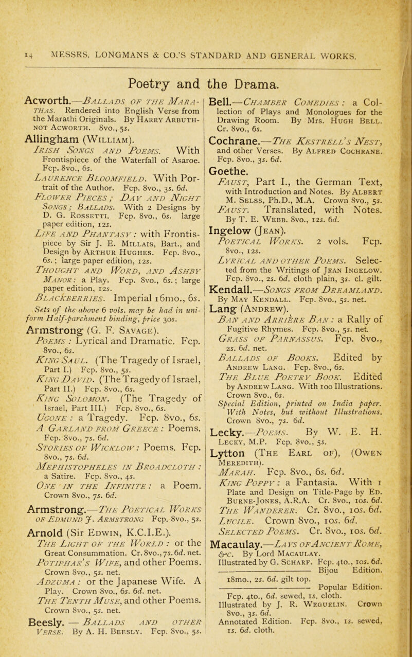 Poetry and the Drama. Acworth.—Ballads of the Mara- THAS. Rendered into English Verse from the Marathi Originals. By Harry Arbuth- NOT Acworth. 8vo., 5s. Allingham (William). Irish Songs and Poems. With Frontispiece of the Waterfall of xAsaroe. Fcp. 8vo., 6s. Laurence Bloomfield. With Por- trait of the Author. Fcp. 8vo., 3s. 6^/. Flower Pieces; Day and Night Songs ; Ballads. With 2 Designs by D. G. Rossetti. Fcp. 8vo., 6s. large paper edition, 12s. Life and Phantasy : with Frontis- piece by Sir J. E. Millais, Bart., and Design by Arthur Hughes. Fcp. 8vo., 6s.; large paper edition, 12s. Thought and Word, and Ashby Manor: a Play. Fcp. 8vo., 6s.; large paper edition, 12s. Blackberries. Imperial i6mo., 65. Sets of the above 6 vols. may be had in uni- form Half-par chi7ient binding, price 30s. Armstrong (G. F. Savage). Poems : Lyrical and Dramatic. Fcp. 8vo., 6s. King Sa ul. (The Tragedy of I srael, Part I.) Fcp. 8vo., 5s. King David. (The Tragedy of Israel, Part II.) Fcp. 8vo., 6s. King Solomon. (The Tragedy of | Israel, Part HI.) Fcp. 8vo., 6s. ‘ Ugone : a Tragedy. Fcp. 8vo., 65. A Garland from Greece : Poems. Fcp. 8vo., 7s. 6<f. Stories OF Wicklow: Poems. Fcp. 8vo., 7s. 6c?. MePHIS TOPHELES IN BrOA DCL O TH ’. a Satire. Fcp. 8vo., 4s. One'IN THE Infinite: a Poem. Crown 8vo., 7s. bd. Armstrong.—The Poetical Works OF Edmund J. Armstrong Fcp. 8vo., 5s. Arnold (Sir Edwin, K.C.I.E.). The Light of the World : or the Great Consummation. Cr. 8vo., 7s. 6d. net. Potiphar's Wife, and other Poems. Crown 8vp., 5s. net. Adzuma : or the Japanese Wife. A | Play. Crown 8vo., 6s. 6d. net. j The Tenth Muse, and other Poems. | Crown 8vo., 5s. net. Beesly. — Ballads and other , Verse. By A. H. Beesly. Fcp. 8vo., 5s. Bell .—Chamber Comedies : a Col- lection of Plays and Monologues for the Drawing Room. By Mrs. Hugh Bell. Cr. 8vo., 6s. Cochrane.—The Kestrell’s Nes't, and other Verses. By Alfred Cochrane. Fcp. 8vo., 3s. 6d. Goethe. Faus't, Part I., the German Text, with Introduction and Notes. By Albert M. Selss, Ph.D., M.A. Crown 8vo., 5s. Faust. Translated, with Notes. By T. E. Webb. 8vo., 12s. 6c?. Ingelow (Jean). Poetical Works. 2 vols. Fcp. 8vO., I2S. Lyrical and other Poems. Selec- ted from the Writings of Jean Ingelow. Fcp. 8vo., 2s. 6c?. cloth plain, 3s. cl. gilt. Kendall.—Songs from Dreamland. By May Kendall. Fcp. 8vo., 5s. net. I Lang (Andrew). Ban and Arriere Ban : a Rally of Fugitive Rhymes. Fcp. 8vo., 5s. net. Grass of Parnassus. Fcp. 8vo., 2s. 6d. net. Ballads of Books. Edited by Andrew Lang. Fcp. 8vo., 6s. The Blue Poetry Book. Edited by Andrew Lang. Wdth 100 Illustrations. Crown 8vo., 6s. Special Edition, printed on India paper. With Notes, but without Illustrations. Crown 8vo., 7s. 6c?. Lecky.—Poems. By W. E. H. Lecky, M.P. Fcp. 8vo., 5s. Lytton (The Earl of), (Owen Meredith). Mar ah. Fcp. 8vo., 65. 6d. King Poppy : a Fantasia. With i Plate and Design on Title-Page by Ed. Burne-Jones, A.R.A. Cr. 8vo., los. 6c?. The Wanderer. Cr. 8vo., 105. 6d. Lucile. Crown 8vo., lOvS. 6c/. Selected Poems. Cr. 8vo., los. 6c/. Macaulay.—La ib of Ancient Rome, ^c. By Lord Macaulay. Illustrated by G. Scharf. Fcp. 4to., los. 6c?. Bijou Edition. i8mo., 2S. 6c?. gilt top. Popular Edition. Fcp. 4to., 6c?. sewed, is. cloth. Illustrated by J. R. Weguelin. Crown 8vo., 3s. 6c?. Annotated Edition. Fcp. 8vo., is. sewed, IS. 6c?. cloth.