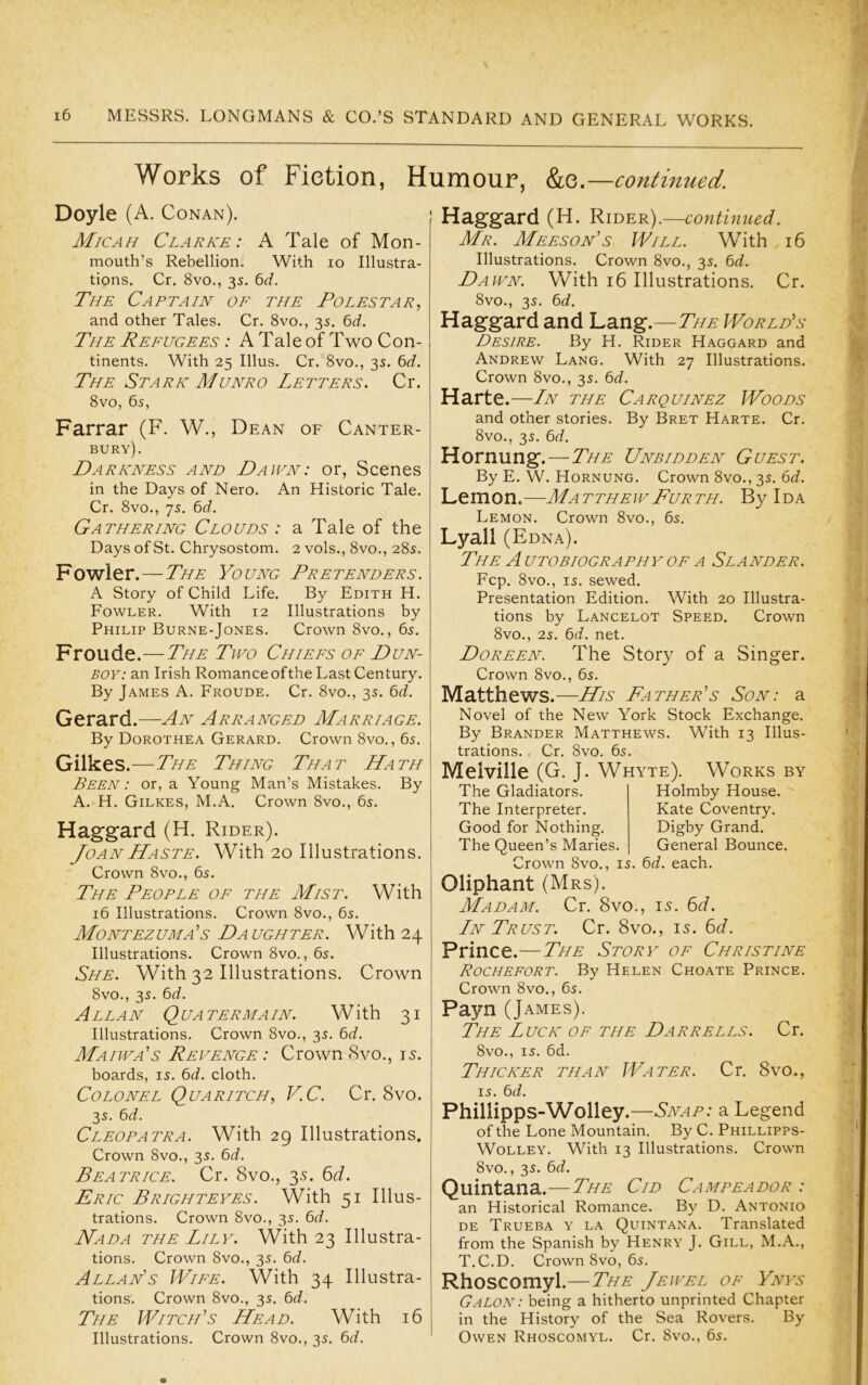 Works of Fiction, Humour, &e.- -continued. Doyle (A. Conan). Micah Clarke: A Tale of Mon- mouth’s Rebellion. With lo Illustra- tions. Cr. 8vo., 3s. 6rf. The Captain oe the Tolestar, and other Tales. Cr. 8vo., 35. 6d. The Refugees : A Tale of Two Con- tinents. With 25 Ulus. Cr.'8vo., 3s. 6<f. The Stark Munro Letters. Cr. 8vo, 65, Farrar (F. W., Dean of Canter- bury). Darkness and Dawn: or, Scenes in the Days of Nero. An Historic Tale. Cr. 8vo., 75. 6(i. Gathering Clouds : a Tale of the Days of St. Chrysostom. 2 vols., 8vo., 28s. Fowler.—The Young Pretenders. A Story of Child Life. By Edith H. Fowler. With 12 Illustrations by Philip Burne-Jones. Crown 8vo., 6s. Froude.—The Two Chiefs of Dun- boy: an Irish Romance of the Last Century. By James A. Froude. Cr. 8vo., 3s. 6r?. Gerard.—An Arranged Marriage. By Dorothea Gerard. Crown 8vo., 6s. Gilkes.—The Thing That Hath Been : or, a Young Man’s Mistakes. By A. H. Gilkes, M.A, Crown 8vo., 6s. Haggard (H. Rider). Joan Haste. With 20 Illustrations. Crown 8vo., 6s. The People of the Mist. With 16 Illustrations. Crown 8vo., 6s. Montezuma's Daughter. With 24 Illustrations. Crown 8vo., 6s. She. With 32 Illustrations. Crown 8vo., 3s. 6(f. Allan Qua ter main. With 31 Illustrations. Crown 8vo., 3s. 6d. Maiwa's Revenge: Crown 8vo., 15. boards, is. 6<i. cloth. Colonel Quaritch, V.C. Cr. 8vo. 3s. bd. Cleopatra. With 29 Illustrations. Crown 8vo., 3s. 6<f. Beatrice. Cr. 8vo., 35. 6t/. Eric Brighteyes. With 51 Illus- trations. Crown 8vo., 3s. bd. Nada the Lily. With 23 Illustra- tions. Crown 8vo., 3s. Qd. Allan's Wife. With 34 Illustra- tions. Crown 8vo., 3s. 6^/. The Witch's Head. With 16 Illustrations. Crown 8vo., 3s. bd. Haggard (H. Rider).—continued. Mr. Meeson’s Will. With 16 Illustrations. Crown 8vo., 3s. 6d. Dawn. With 16 Illustrations. Cr. 8vo., 3s. 6d. Haggard and Lang.—The World's Desire. By H. Rider Haggard and Andrew Lang. With 27 Illustrations. Crown 8vo., 3s. 6d. Harte.—Ln the Carquinez Woods and other stories. By Bret Harte. Cr. 8vo., 3s. 6d. Hornung.—The Unbidden Guest. By E. W. Hornung. Crown 8vo., 3s. 6^f. Lemon.—MatthewFurth. By Ida Lemon. Crown 8vo., 6s, Lyall (Edna). The a utobiography of a Slander. Fcp. 8vo,, IS. sewed. Presentation Edition. With 20 Illustra- tions by Lancelot Speed. Crown 8vo,, 2s. 6d. net, Doreen. The Story of a Singer. Crown 8vo., 6s. Matthews.—His Father’s Son: a Novel of the New York Stock Exchange. By Brander Matthews. With 13 Illus- trations. . Cr, 8vo. 6s. Melville (G. J. Whyte). Works by The Gladiators. The Interpreter. Good for Nothing. The Queen’s Maries. Holmby House. Kate Coventry. Digby Grand. General Bounce. rown 8vo., is. 6d. each. Oliphant (Mrs). Madam. Cr. 8vo., 15. 6f/. Ln Trust. Cr. 8vo., 15. 6<f. Prince.—The Story of Christine Rochefort. By Helen Choate Prince, Crown 8vo., 6s. Payn (J AMES). The Luck of the Darrells. Cr. 8vo., IS, 6d. Thicker than Water. Cr. 8vo., IS. 6d. Phillipps-Wolley .—Snap: a. Legend of the Lone Mountain. By C. Phillipps- Wolley. With 13 Illustrations. Crown 8vo., 3s. 6d. Quintana.—The Cid Campeador : an Historical Romance. By D, Antonio DE Trueba y la Quintana, Translated from the Spanish by Henry J. Gill, M.A., T.C.D. Crown 8vo, 6s. Rhoscomyl.—The Jewel of Ynys Galon : being a hitherto unprinted Chapter in the History of the Sea Rovers, By Owen Rhoscomyl. Cr, 8vo., 6s.