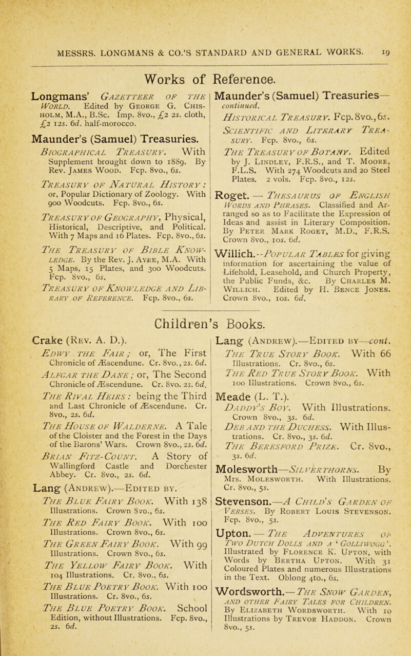 Works of Longmans’ Gazetteer of the World. Edited by George G. Chis- holm, M.A., B.Sc. Imp. 8vo., £2 2s. cloth, £2 125. ^d. half-morocco. Maunder’s (Samuel) Treasuries. | Biographical Treasury. With i Supplement brought down to i88g. By Rev. James Wood. Fcp. 8vo., 65. Treasury of Natural History : or. Popular Dictionary of Zoology. With goo Woodcuts. Fcp. 8vo., 65. 1 Treasury OF Geography., Physical, ! Historical, Descriptive, and Political, j With 7 Maps and 16 Plates. Fcp. 8vo., 6s. The Treasury of Bible Know- ledge. By the Rev. J. Ayre, M.A. With 5 Maps, 15 Plates, and 300 Woodcuts. Fcp. 8vo., 65. TrEAS UR Y OF KnO WLEDGE A ND LIB- RARY OF Reference. Fcp. 8vo., 65. Reference. Maunder’s (Samuel) Treasuries— continued. Historical Treasury. Fcp. 8vo., 65. Scientific and Literary Trea- sury. Fcp. 8vo., 65. The Treasur y of Botany. Edited by J. Lindley, F.R.S., and T. Moore, F.L.S. With 274 Woodcuts and 20 Steel Plates. 2 vols. Fcp. 8vo., 125. Roget. — Thesaurus of English Words and Phrases. Classified and Ar- ranged so as to Facilitate the Expression of Ideas and assist in Literary Composition. By Peter Mark Roget, M.D., P'.R.S. Crown 8vo., los. 6d. VJiWich.--TopULAR Tables for giving information for ascertaining the value of Lifehold, Leasehold, and Church Property, the Public P'unds, &c. By Charles M. WiLLicH. Edited by H. Bence Jones. Crown 8VO., 105. 6d. Children’s Books. Crake (Rev. A. D.). Edwy the Fair; or, The First! Chronicle of Hiscendune. Cr. 8vo., 25. 6d. \ Alegar the Dane ; or, The Second I Chronicle of iEscendune. Cr. 8vo. 25. 6d, ' 'The Rival Heirs : being the Third | and Last Chronicle of ZEscendune. Cr. I 8vo., 25. 6d. The House OF Walderne. A Tale | of the Cloister and the Forest in the Days i of the Barons’ Wars. Crown 8vo., 25. 6d. j Brian Eitz-Count. A Story of | Wallingford Castle and Dorchester Abbey. Cr. 8vo., 25. 6d. Lang (Andrew).—Edited by. i The Blue Fairy Book. With 138 Illustrations. Crown Svo., 6s. The Red Fairy Book. With 100 Illustrations. Crown 8vo., 65. The Green Fairy Book. With 99 Illustrations. Crown 8vo., 65. The Yellow Fairy Book. With 104 Illustrations. Cr. 8vo., 6s. The Blue Poetry Book. With 100 Illustrations. Cr. 8vo., 6s. The Blue Poetry Book. School Edition, without Illustrations. Fcp. 8vo., 25. 6d. Lang (Andrew).—Edited ^sY—cont. The True Story Book. With 66 Illustrations. Cr. 8vo., 6s. The Red True Story Book. With 100 Illustrations. Crown 8vo., 6s. Meade (L. T.). Daddy’s Boy. With Illustrations. Crown 8vo., 35. 6d. Deb a nd the D uchess. With 111 u s - trations. Cr. 8vo., 35. 6d. The Beresford Prize. Cr. 8vo., 35. 6d. M olesworth—Sil ver thorns. By Mrs. Molesworth. With Illustrations. Cr. 8vo., 5s. Stevenson.—A Child's Garden of Verses. By Robert Louis Stevenson. Fcp. 8vo., 55. Upton.— 'The Adventures op Two Dutch Dolls and a ‘ Golliwogg\ Illustrated by Florence K. Upton, with Words by Bertha Upton. With 31 Coloured Plates and numerous Illustrations in the Text. Oblong 4to., 6s. Wordsworth.— The Snow Garden, AND OTHER FaIRY TaLES FOR CHILDREN. By Elizabeth Wordsworth. With 10 Illustrations by Trevor Haddon. Crown 8vo., 5s.