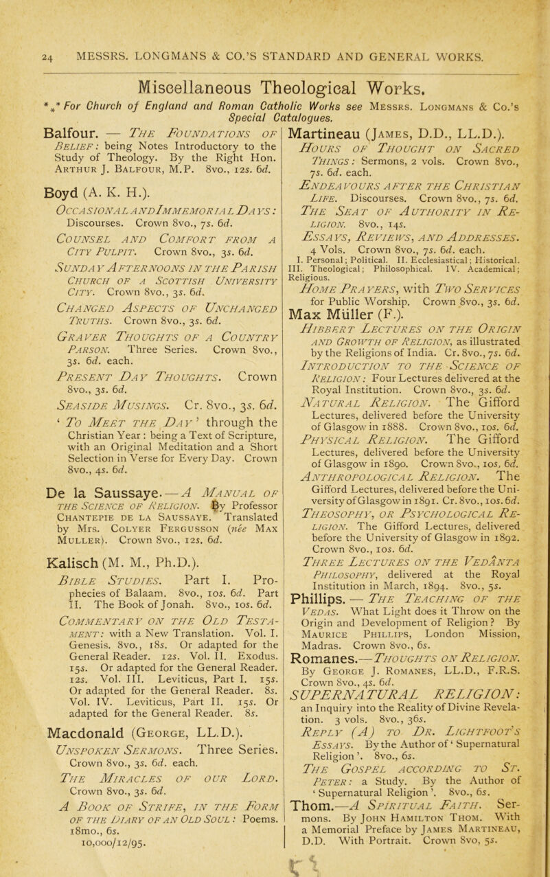 Miseellaneous Theological Works. * For Church of England and Roman Catholic Works see Messrs. Longmans & Co.’s Special Catalogues. Balfour. — The Foundations of Belief: being Notes Introductory to the Study of Theology. By the Right Hon. Arthur J. Balfour, M.P. 8vo., 12s. 6<i. Boyd (A. K. H.). OCCA SION A L A NdImMEMOR I A L Da YS I Discourses. Crown 8vo., 75. bd. Counsel and Comfort from a City Pulpit. Crown 8vo., 35. bd. SuNDA V Afternoons in the Parish Church of a Scottish University City. Crown 8vo., 35. t>d. Changed Aspects of Unchanged Truths. Crown 8vo., 35. bd. Grayer Thoughts of a Country Parson. Three Series. Crown 8vo., 35. t)d. each. Present Day Thoughts. Crown 8vo., 3s. Cd. Seaside Musings. Cr. 8vo., 3s. Cd. ‘ To Meet the ^D ay through the Christian Year : being a Text of Scripture, with an Original Meditation and a Short Selection in Verse for Every Day. Crown 8vo., 4s. De la Saussaye. — A Manual of THE Science of Religion. $y Professor Chantepie de la Saussaye. Translated by Mrs. Colyer Fergusson {nee Max Muller). Crown 8vo., 125. t)d. Kalisch(M. M., Ph.D.). Bible Studies. Part I. Pro- phecies of Balaam. 8vo., los. t>d. Part II. The Book of Jonah. 8vo., 105. 6d. Commentary on the Old Testa- ment: with a New Translation. Vol. I. Genesis. 8vo., 185. Or adapted for the General Reader. 12s. Vol. II. Exodus. 155. Or adapted for the General Reader. 12s. Vol. III. Leviticus, Part I. 15s. Or adapted for the General Reader. 8s. Vol. IV. Leviticus, Part II. 15s. Or adapted for the General Reader. 8s. Macdonald (George, LL.D.). Unspoken Sermons. Three Series. Crown 8vo., 3s. Cd. each. The Miracles of our Lord. Crown 8vo., 3s. bd. A Book of Strife, in the Form OF THE Diary of an Old Soul : Poems. i8mo., 6s. 10,000/12/95. Martineau (James, D.D., LL.D.). Hours of Thought on Sacred Things : Sermons, 2 vols. Crown 8vo., 7s. Cd. each. Endeavours AFTER the Christian Life. Discourses. Crown 8vo., 7s. t)d. The Seat of Authority in Re- ligion. 8vo., 14s. Essays, Reviews, and Addresses. 4 Vols. Crown 8vo., 7s. 6d. each. I. Personal; Political. II. Ecclesiastical; Historical. III. Theological; Philosophical. IV. Academical; Religious. Home Prayers, with Two Services for Public Worship. Crown 8vo., 3s. 6<i. Max Miiller (F.). Hibbert Lectures on the Origin AND Growth of Religion, as illustrated by the Religions of India. Cr.8vo.,7s. 6t/. Lntroduction to the Science of Religion : Four Lectures delivered at the Royal Institution. Crown 8vo., 3s. bd. Natural Religion. The Gifford Lectures, delivered before the University of Glasgow in 1888. Crown 8vo., los. 6rf. Physical Religion. The Gifford Lectures, delivered before the University of Glasgow in 1890. Crown 8vo., los, 6^/. Anthropological Religion. The Gifford Lectures, delivered before the Uni- versity of Glasgow in 1891. Cr. 8vo., los. bd. Theosophy^, or Psychological Re- ligion. The Gifford Lectures, delivered before the University of Glasgow in 1892. Crown 8vo., I05. bd. Three Lectures on the Vedanta Philosophy, delivered at the Royal Institution in March, 1894. 8vo., 5s. Phillips. — The Teaching of the Vedas. What Light does it Throw on the Origin and Development of Religion ? By Maurice Phillips, London Mission, Madras. Crown 8vo., 6s. Romanes.—Thoughts on Religion. By George J. Romanes, LL.D., F.R.S. Crown 8vo., 4s. bd. S UPPRNA TURAL RELLGLON: an Inquiry into the Reality of Divine Revela- tion. 3 vols. 8vo., 36s. Reply (A) to Dr. Lightfoot's Ess A YS. By the Author of ‘ Supernatural Religion’. 8vo., 6s. The Gospel according to St. Peter : a Study. By the Author of ‘Supernatural Religion’. 8vo., 6s. Thom.—A Spiritual Faith. Ser- mons. By John Hamilton Thom. With a Memorial Preface by James M.\rtineau, D.D. With Portrait. Crown 8vo, 5s. «