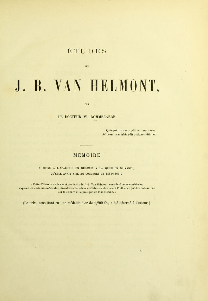 I*A U J. B. VAN HELMONT LE ÜOCTEUK \Y. KOMMELAERE. a- QuicquicI in sanis ctlit actiones sunas, idipsum in morbis cdit actiones vitialas. MÉMOIRE ADRESSÉ A l’académie EN RÉPONSE A LA QUESTION SUIVANTE, qu’elle avait MISE AU CONCOURS DE 1863-1866 : U Faites l'histoire de la vie et des écrits de J.-B. Van Helmont, considéré comme médecin; exposez ses doctrines médicales, discutez-en la valeur cl établissez clairement l’influence qu’elles ont exercée sur la science et la pratique de la médecine. « (Le [irix, consislanl en une médaille d’or de 1,200 fi*., a été décerné à l’auleur.)