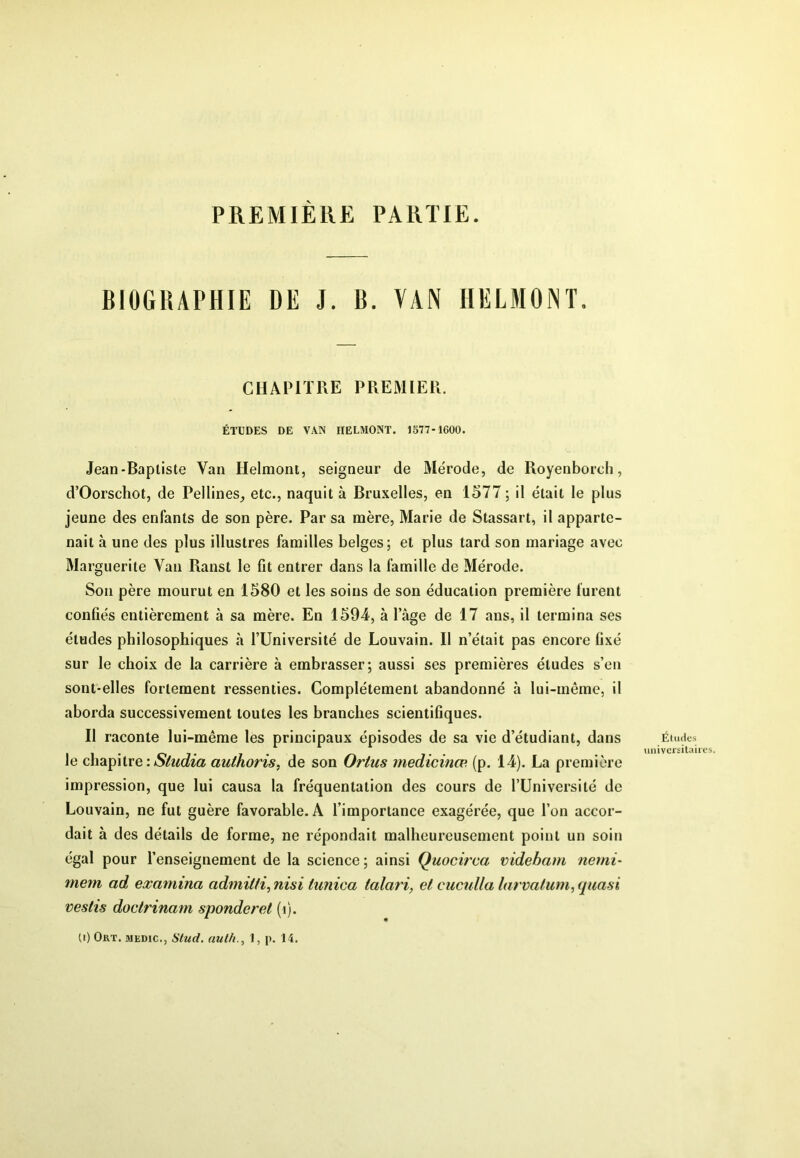PREMIERE PARTIE. BIOGRAPHIE DE J. B. VAN HELMONT. CHAPITRE PREMIER. ÉTUDES DE VAN IIELMONT. 1577-1600. Jean-Baptiste Van Helmont, seigneur de Mérode, de Royenborch, d’Oorschot, de Peilines_, etc., naquit à Bruxelles, en 1577 ; il était le plus jeune des enfants de son père. Par sa mère, Marie de Stassart, il apparte- nait à une des plus illustres familles belges; et plus tard son mariage avec Marguerite Van Ranst le fit entrer dans la famille de Mérode. Son père mourut en 1580 et les soins de son éducation première furent confiés entièrement à sa mère. En 1594, à lage de 17 ans, il termina ses études philosophiques à fUniversité de Louvain. Il n’était pas encore fixé sur le choix de la carrière à embrasser; aussi ses premières études s’en sont-elles fortement ressenties. Complètement abandonné à lui-même, il aborda successivement toutes les branches scientifiques. Il raconte lui-même les principaux épisodes de sa vie d’étudiant, dans le chapitre authoris, de son Ortus medicinæ (p. 14). La première impression, que lui causa la fréquentation des cours de l’Université de Louvain, ne fut guère favorable. A l’importance exagérée, que l’on accor- dait à des détails de forme, ne répondait malheureusement point un soin égal pour l’enseignement de la science ; ainsi Quocit'ca videbam nemi- mem ad examina admilfi, nisi tunica talari, et cucuUa larvalum, quasi vestîs doctrinam sponderet (i). (i) Ort. MEDic., Stud. auth., I, p. 14. Éluiles universitaires.