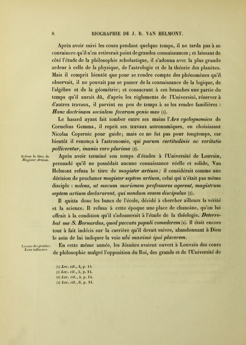 Refuse le litre <le Magister Arlium, Leçons dosjésuilcs Leur influence. Après avoir suivi les cours pendant quelque temps, il ne tarda pas à se convaincre qu’il n’en retirerait point de grandes connaissances ; et laissant de côté l’étude de la philosophie scholastique, il s’adonna avec la plus grande ardeur à celle de la physique, de l’astrologie et de la théorie des planètes. Mais il comprit bientôt que pour se rendre compte des phénomènes qu’il observait, il ne pouvait pas se passer de la connaissance de la logique, de l’algèbre et de la géométrie; et consacrant à ces branches une partie du temps qu’il aurait dû, d’après les règlements de l’Université, réserver à d’autres travaux, il parvint en peu de temps à se les rendre familières : Hanc doclrinam socialem feceram genio meo (i). Le hasard ayant fait tomber entre ses mains VArs cyclognomica de Cornélius Gemma, il reprit ses travaux astronomiques, en choisissant Nicolas Copernic pour guide; mais ce ne fut pas pour longtemps, car bientôt il renonça à l’astronomie, qui parum certitudinis ac veritatis polliceretur^ inania vero plurima (2). Après avoir terminé son temps d’études à l’Université de Louvain, persuadé qu’il ne possédait aucune connaissance réelle et solide, Van Helmont refusa le titre de magister artium; il considérait comme une dérision de proclamer magister sepiem artium^ celui qui n’était pas même disciple : nolens, ut mecum morionem professores agerent, magistrum septem artium declararent, qui nondum essem discipulus (3). Il quitta donc les bancs de l’école, décidé à chercher ailleurs la vérité et la science. Il refusa à cette époque une place de chanoine, qu’on lui offrait à la condition qu’il s’adonnerait à l’étude de la théologie. Deterre- bat me S. Bernardus, quod peccata populi cotnederem [C). 11 était encore tout à fait indécis sur la carrière qu’il devait suivre, abandonnant à Dieu le soin de lui indiquer la voie ubi maxime ipsi placerem. En celte même année, les Jésuites avaient ouvert à Louvain des cours de philosophie malgré l’opposition du Roi, des grands et de l’Université de (1) Loc. cît., 4, p. 14. (2) Loc. cit., S5, p. 14. (3) Loc. cit., 15, p. H. (4) Loc. cit., 6, p. 14.