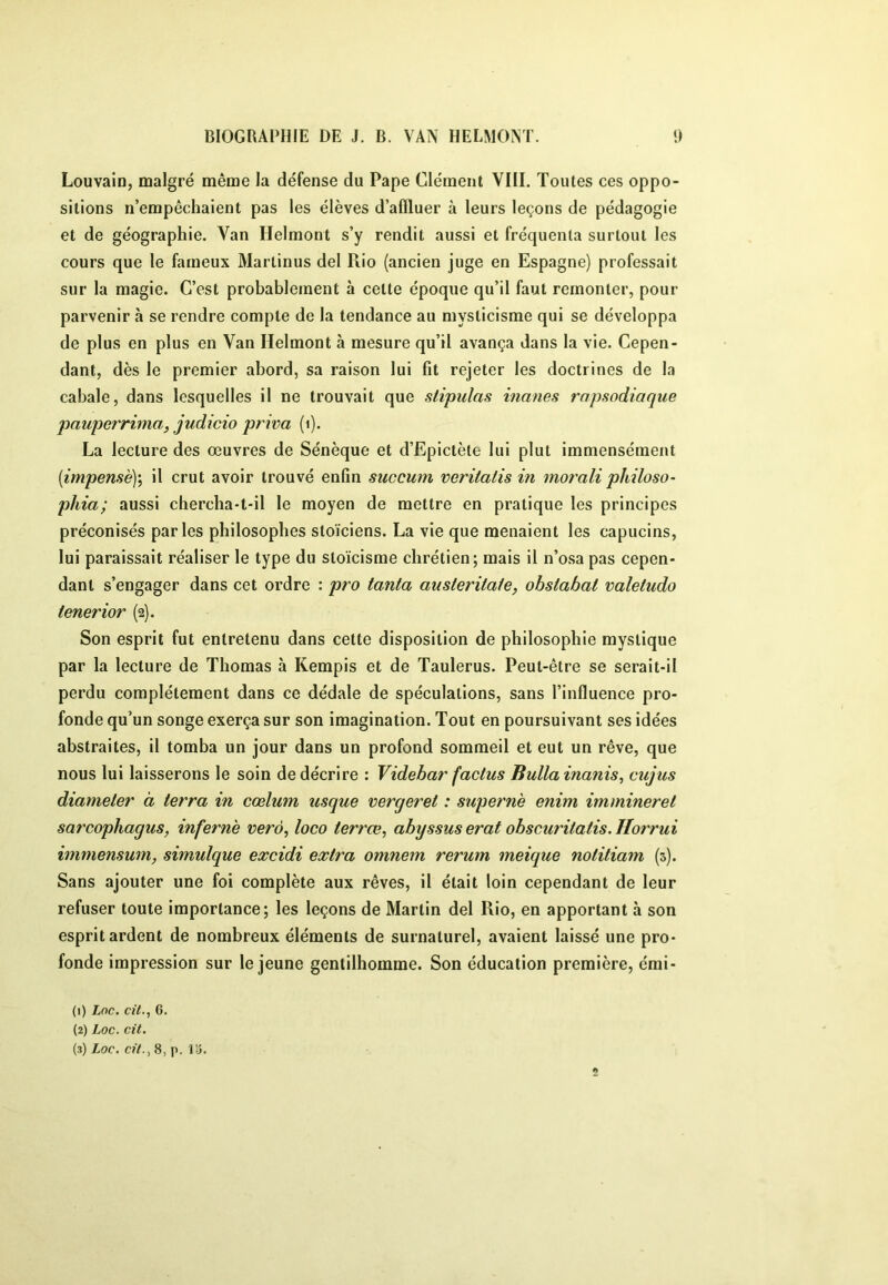 Louvain, malgré même la défense du Pape Clément VIII. Toutes ces oppo- sitions n’empêchaient pas les élèves d’afïluer à leurs leçons de pédagogie et de géographie. Van Helmont s’y rendit aussi et fréquenta surtout les cours que le fameux Martinus del Rio (ancien juge en Espagne) professait sur la magie. C’est probablement à celte époque qu’il faut remonter, pour parvenir à se rendre compte de la tendance au mysticisme qui se développa de plus en plus en Van Helmont à mesure qu’il avança dans la vie. Cepen- dant, dès le premier abord, sa raison lui fit rejeter les doctrines de la cabale, dans lesquelles il ne trouvait que stipulas inanes rapsodiaque pauporrima, judicio priva (i). La lecture des œuvres de Sénèque et d’Epictète lui plut immensément [impensè]', il crut avoir trouvé enfin succum veritatis in morali philoso- pilla; aussi chercha-t-il le moyen de mettre en pratique les principes préconisés parles philosophes stoïciens. La vie que menaient les capucins, lui paraissait réaliser le type du stoïcisme chrétien; mais il n’osa pas cepen- dant s’engager dans cet ordre : pro tanta austeritate, ohstabat valetudo tenerior (2). Son esprit fut entretenu dans cette disposition de philosophie mystique par la lecture de Thomas à Kempis et de Taulerus. Peut-être se serait-il perdu complètement dans ce dédale de spéculations, sans l’influence pro- fonde qu’un songe exerça sur son imagination. Tout en poursuivant ses idées abstraites, il tomba un jour dans un profond sommeil et eut un rêve, que nous lui laisserons le soin de décrire : Videbar factus Bullainanis, cujus diameter à terra in cœlum usque vergeret : supernè enim immineret sarcophagus, infernè verà, loco terrœ, abyssuserat obscuritatis.Horrui immensum, simulque excidi extra omnem rerum meique notitiam (3). Sans ajouter une foi complète aux rêves, il était loin cependant de leur refuser toute importance; les leçons de Martin del Rio, en apportant à son esprit ardent de nombreux éléments de surnaturel, avaient laissé une pro- fonde impression sur le jeune gentilhomme. Son éducation première, émi- (1) Loc. cit.^ 6. (2) Loc. cit. (3) Loc. cil.., 8, p, V6.