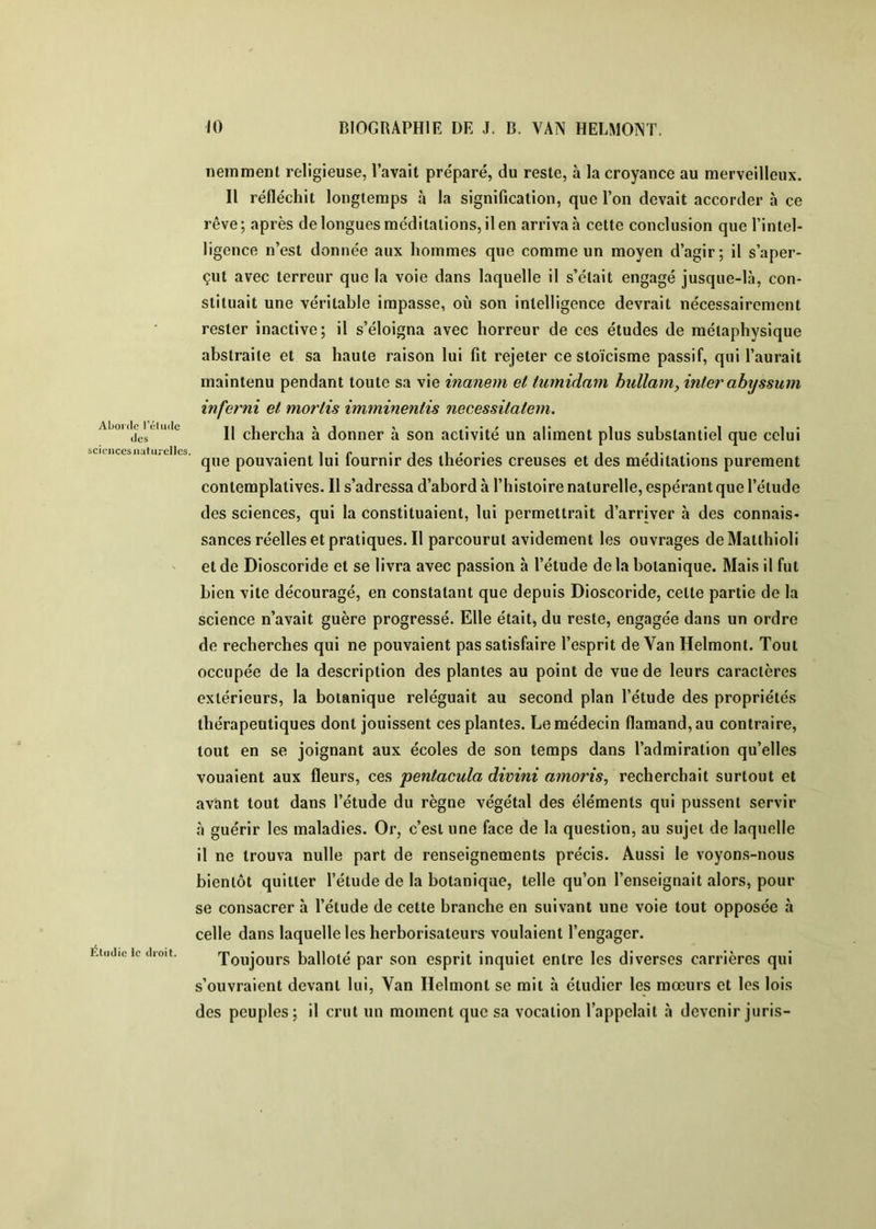 Aborde l’élude des sciences naturelles. Étudie le droit. neinmenl religieuse, l’avait préparé, du reste, à la croyance au merveilleux. Il réfléchit longtemps à la signification, que l’on devait accorder à ce rêve; après de longues méditations, il en arriva h cette conclusion que l’intel- ligence n’est donnée aux hommes que comme un moyen d’agir; il s’aper- çut avec terreur que la voie dans laquelle il s’était engagé jusque-là, con- stituait une véritable impasse, où son intelligence devrait nécessairement rester inactive; il s’éloigna avec horreur de ces études de métaphysique abstraite et sa haute raison lui fit réjeter ce stoïcisme passif, qui l’aurait maintenu pendant toute sa vie inanern et tumidam bullamy inter ah\jssum inferni et mortis imminentis necessitatem. 11 chercha à donner à son activité un aliment plus substantiel que celui que pouvaient lui fournir des théories creuses et des méditations purement contemplatives. 11 s’adressa d’abord à l’histoire naturelle, espérant que l’élude des sciences, qui la constituaient, lui permettrait d’arriver à des connais- sances réelles et pratiques. Il parcourut avidement les ouvrages deMallhioli et de Dioscoride et se livra avec passion à l’étude delà botanique. Mais il fut bien vite découragé, en constatant que depuis Dioscoride, celle partie de la science n’avait guère progressé. Elle était, du reste, engagée dans un ordre de recherches qui ne pouvaient pas satisfaire l’esprit de Van Helmont. Tout occupée de la description des plantes au point de vue de leurs caractères extérieurs, la botanique reléguait au second plan l’étude des propriétés thérapeutiques dont jouissent ces plantes. Le médecin flamand, au contraire, tout en se joignant aux écoles de son temps dans l’admiration qu’elles vouaient aux fleurs, ces pentacula divini amoris, recherchait surtout et avant tout dans l’étude du règne végétal des éléments qui pussent servir <à guérir les maladies. Or, c’est une face de la question, au sujet de laquelle il ne trouva nulle part de renseignements précis. Aussi le voyons-nous bientôt quitter l’étude de la botanique, telle qu’on l’enseignait alors, pour se consacrer à l’étude de cette branche en suivant une voie tout opposée à celle dans laquelle les herborisateurs voulaient l’engager. Toujours ballolé par son esprit inquiet entre les diverses carrières qui s’ouvraient devant lui. Van Helmont se mil à étudier les mœurs et les lois des peuples; il crut un moment que sa vocation l’appelait à devenir juris-