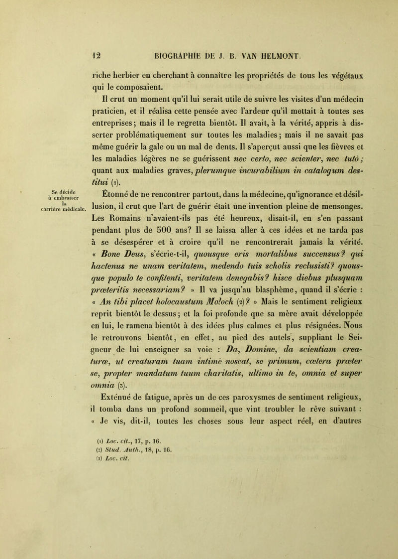 Se décide à embrasser la carrière médicale. riche herbier en cherchant à connaître les propriétés de tous les végétaux qui le composaient. Il crut un moment qu’il lui serait utile de suivre les visites d’un médecin praticien, et il réalisa cette pensée avec l’ardeur qu’il mettait à toutes ses entreprises; mais il le regretta bientôt. Il avait, à la vérité, appris à dis- serter problématiquement sur toutes les maladies; mais il ne savait pas même guérir la gale ou un mal de dents. Il s’aperçut aussi que les fièvres et les maladies légères ne se guérissent nec certo, nec scienter, nec tutà ; quant aux maladies plerumque incurabiliuni in catalogum des- titui (i). Étonné de ne rencontrer partout, dans la médecine, qu’ignorance et désil- lusion, il crut que l’art de guérir était une invention pleine de mensonges. Les Romains n’avaient-ils pas été heureux, disait-il, en s’en passant pendant plus de 500 ans? Il se laissa aller à ces idées et ne tarda pas à se désespérer et à croire qu’il ne rencontrerait jamais la vérité. « Bone Detis, s’écrie-t-il, quousqiie eris mortalihm succensus9 qui hactenus ne unam veritalem^ medendo iuis scholis reclusisti^ quous- que populo te confitenti^ x>eritatem denegabis? hisce diebus plusquam prœteritis necessariam? » Il va jusqu’au blasphème, quand il s’écrie : « An libi placet holocaustum Moloch (2) 9 » Mais le sentiment religieux reprit bientôt le dessus ; et la foi profonde que sa mère avait développée en lui, le ramena bientôt à des idées plus calmes et plus résignées. Nous le retrouvons bientôt, en effet, au pied des autels, suppliant le Sei- gneur de lui enseigner sa voie : Da, Domine^ da scientiam créa- turœ, lit crealuram tuain intime noscat, se primum, cœtera prœter se, propter mandatum tuum chmitatis, idtimo in te, oimiia et super omnia (s). Exténué de fatigue, après un de ces paroxysmes de sentiment religieux, il tomba dans un profond sommeil, que vint troubler le rêve suivant ; « Je vis, dit-il, toutes les choses sous leur aspect réel, en d’autres (1) Loc. cil., 17, p. 16. (2) Slud. Auth., 18, p. IG.