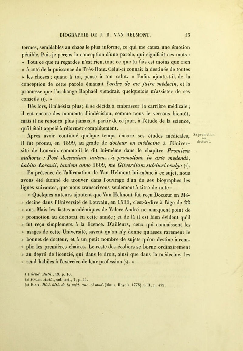 termes, semblables au chaos le plus informe, ce qui me causa une émotion pénible. Puis je perçus la conception d’une parole, qui signifiait ces mots : « Tout ce que tu regardes n’est rien, tout ce que tu fais est moins que rien » à côté de la puissance du Très-Haut. Celui-ci connaît la destinée de toutes » les choses ; quant à toi, pense à ton salut. » Enfin, ajoute-t-il, de la conception de cette parole émanait tordre de me faire médecin, et la promesse que l’archange Raphaël viendrait quelquefois m’assister de ses conseils (i). » Dès lors, il n’hésita plus; il se décida à embrasser la carrière médicale ; il eut encore des moments d’indécision, comme nous le verrons bientôt, mais il ne renonça plus jamais, à partir de ce jour, à l’étude de la science, qu’il était appelé à réformer complètement. Après avoir continué quelque temps encore ses éludes médicales, il fut promu, en 1599, au grade de docteur en médecine à l’Univer- sité de Louvain, comme il le dit lui-même dans le chapitre Promissa authoris : Post decennium autem... à promotione in arte medendi, habita Lovanii, tandem anno 1609, me Gilvordiam subduxi evulgo (2). En présence de l’affirmation de Van Helmônt lui-même à ce sujet, nous avons été étonné de trouver dans l’ouvrage d’un de ses biographes les lignes suivantes, que nous transcrivons seulement à titre de note : « Quelques auteurs ajoutent que Van Helmont fut reçu Docteur en Mé- » decine dans l’Université de Louvain, en 1599, c’est-à-dire à l’âge de 22 » ans. Mais les fastes académiques de Valere André ne marquent point de » promotion au doctorat en cette année ; et de là il est bien évident qu’il » fut reçu simplement à la licence. D’ailleurs^ ceux qui connaissent les » usages de cette Université, savent qu’on n’y donne qu’assez rarement le » bonnet de docteur, et à un petit nombre de sujets qu’on destine à rem- » plir les premières chaires. Le reste des écoliers se borne ordinairement » au degré de licencié, qui dans le droit, ainsi que dans la médecine, les » rend habiles à l’exercice de leur profession (3). » (1) S/uof. Aulh.^ 19, p. IG. (2) Prom. Auth., col. Icrl., 7, p. 11. (3) Eloy, Dict. hist. de la mvd. anc. et mod. (Muiis, Hoyois, 1778), t. Il, p. 479. Sa promotion au doctorat.
