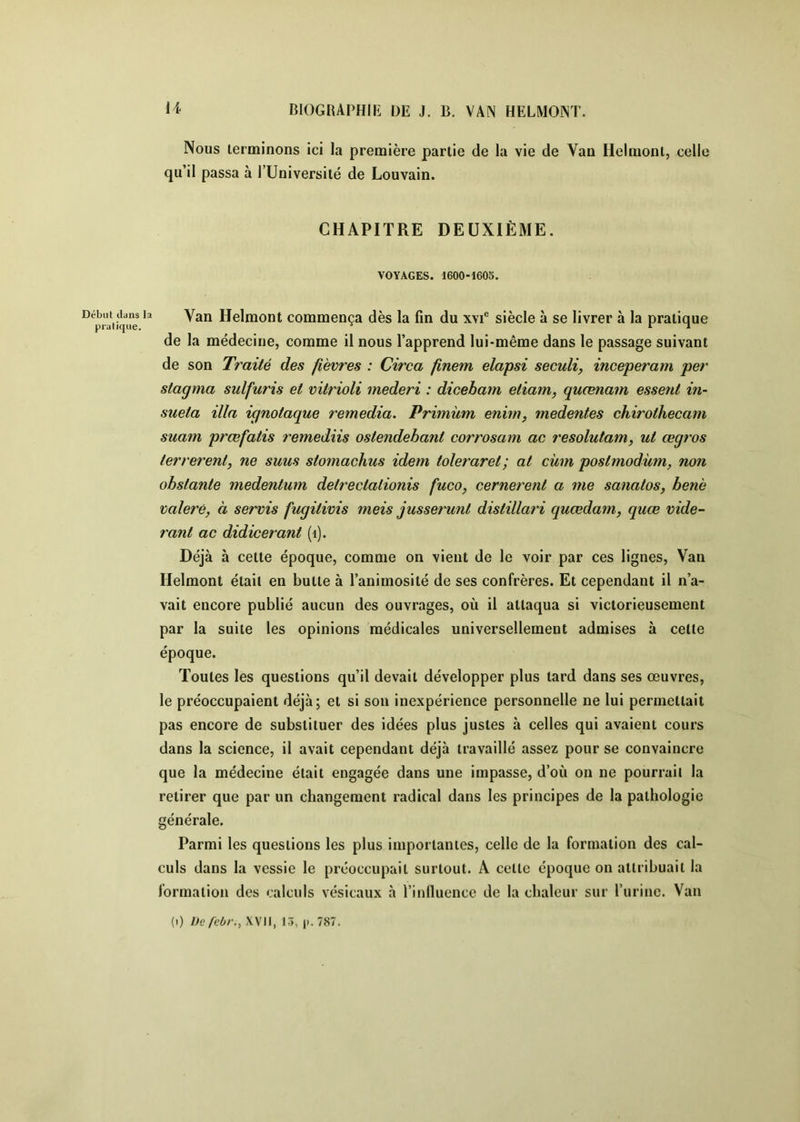 Début dans la pratique. BIOGRAPHIE DE J. B. VAN HELMONT. Nous lerminons ici la première partie de la vie de Van Helraonl, celle qu’il passa à PUniversité de Louvain. CHAPITRE DEUXIÈME. VOYAGES. 1600-1605. Van Helmont commença dès la fin du xvi® siècle à se livrer à la pratique de la médecine, comme il nous l’apprend lui-même dans le passage suivant de son Traité des fièvres : Circa finem elapsi seculi, inceperam per stagma sulfuris et vitrioli mederi : dicebam etiam, quœnam essent in- sueta ilia ignotaque remedia. Primùm enim, medentes chirothecam suam prœfatis remediis ostendebant corrosam ac resolutam, ut œgros terrerent, ne suus stomachus idem toleraret; at cüm postmodùm, non obstante medentum detrectationis fuco, cernerent a me sanatos, benè valerè, à servis fugitivis meis jusserunt distillari quœdam, quœ vide- rant ac didicerant (i). Déjà à cette époque, comme on vient de le voir par ces lignes. Van Helmont était en butte à l’animosité de ses confrères. Et cependant il n’a- vait encore publié aucun des ouvrages, où il attaqua si victorieusement par la suite les opinions médicales universellement admises à celte époque. Toutes les questions qu’il devait développer plus tard dans ses œuvres, le préoccupaient déjà; et si son inexpérience personnelle ne lui permettait pas encore de substituer des idées plus justes à celles qui avaient cours dans la science, il avait cependant déjà travaillé assez pour se convaincre que la médecine était engagée dans une impasse, d’où on ne pourrait la retirer que par un changement radical dans les principes de la pathologie générale. Parmi les questions les plus importantes, celle de la formation des cal- culs dans la vessie le préoccupait surtout. A cette époque on attribuait la formation des calculs vésicaux à rinlluencc de la chaleur sur l’urine. Van