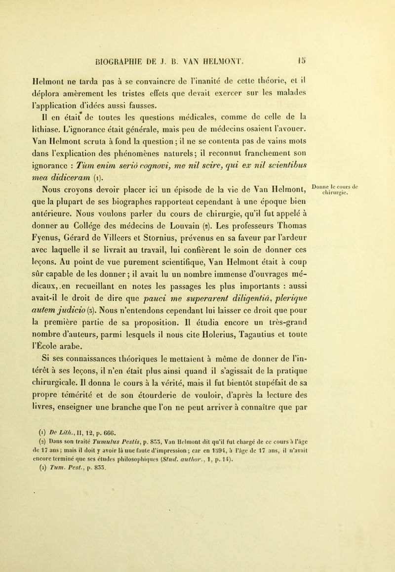 Ilelmoiit ne larda pas à se convaincre de l’inanilé de celle ihcorie, el il déplora amèremenl les Irisles elTels que devail exercer sur les malades l’applicalion d’idées aussi fausses. 11 en élail de loules les queslions médicales, comme de celle de la lithiase. L’ignorance était générale, mais peu de médecins osaient l’avouer. Van Helraont scruta à fond la question ; il ne se contenta pas de vains mots dans l’explication des phénomènes naturels; il reconnut franchement son ignorance : Tùm enim seriô cognovi, me nil scire, qui ex nil scieniihus mea didiceram (i). Nous croyons devoir placer ici un épisode de la vie de Van Helmont, que la plupart de ses biographes rapportent cependant à une époque bien antérieure. Nous voulons parler du cours de chirurgie, qu’il fut appelé à donner au Collège des médecins de Louvain (2). Les professeurs Thomas Fyenus, Gérard de Villeers et Stornius, prévenus en sa faveur par l’ardeur avec laquelle il se livrait au travail, lui confièrent le soin de donner ces leçons. Au point de vue purement scientifique, Van Helmont était à coup sûr capable de les donner; il avait lu un nombre immense d’ouvrages mé- dicaux,.en recueillant en notes les passages les plus importants : aussi avait-il le droit de dire que pauci me superarent diligentiâ^ plerique autem judicio Nous n’entendons cependant lui laisser ce droit que pour la première partie de sa proposition. Il étudia encore un très-grand nombre d’auteurs_, parmi lesquels il nous cite Holerius, Tagautius et toute l’École arabe. Si ses connaissances théoriques le mettaient à même de donner de l’in- térêt à ses leçons, il n’en était plus ainsi quand il s’agissait de la pratique chirurgicale. Il donna le cours à la vérité, mais il fut bientôt stupéfait de sa propre témérité et de son étourderie de vouloir, d’après la lecture des livres, enseigner une branche que l’on ne peut arriver à connaître que par (1) De 12, p. 6G6. (2) Dans son traité Tumulus Pestis, p. 8Ô3, Van Helmont dit qu’il fut chargé de cc cours à l’âge de 17 ans ; mais il doit y avoir là une faute d’impression ; car en 1391, à l’âge de 17 ans, il n’avait encore terminé que ses études philosophiques (Stud. anf/tor., 1, p. 11). (s) Tum. Pest., p. 833. Donne le cours de chirurgie.