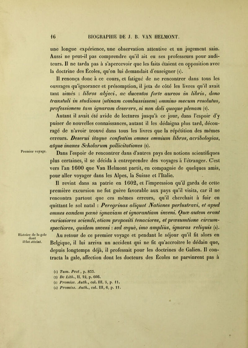 Premier voyage. Histoire de la gale dont il fut atteint. une longue expérience, une observation attentive et un jugement sain. Aussi ne peut-il pas comprendre qu’il ait eu ses professeurs pour audi- teurs. Il ne tarda pas à s’apercevoir que les faits étaient en opposition avec la doctrine des Écoles, qu’on lui demandait d’enseigner (i). Il renonça donc à ce cours, et fatigué de ne rencontrer dans tous les ouvrages qu’ignorance et présomption, il jeta de côté les livres qu’il avait tant aimés : libros abjeci^ ac ducentos forte aureos in libris, dono translidi in studiosos [utinam combussissem) umnino mecum resolutus, professionem tam ignaram deserere, si non doli quoque plenam (2). Autant il avait été avide de lectures jusqu’à ce jour, dans l’espoir d’y puiser de nouvelles connaissances, autant il les dédaigna plus tard, décou- ragé de n’avoir trouvé dans tous les livres que la répétition des mêmes erreurs. Deserui itaque confestim omnes omnium libros, acribologias, atque inanes Scholarum pollicitationes (3). Dans l’espoir de rencontrer dans d’autres pays des notions scientifiques plus certaines, il se décida à entreprendre des voyages à l’étranger. C’est vers l’an 1600 que Van Helmont partit, en compagnie de quelques amis, pour aller voyager dans les Alpes, la Suisse et Tltalie. Il revint dans sa patrie en 1602, et l’impression qu’il garda de cette première excursion ne fut guère favorable aux pays qu’il visita, car il ne rencontra partout que ces mêmes erreurs, qu’il cherchait à fuir en quittant le sol natal : Peregrinas aliquot Nationes perlustravi^ et apud omnes eandem pœnè ignaviam et ignorantiam inveni. Quœ autem erant curiosiores sciendi, etiarn propositi tenaciores, et prœsumtione circum- spectiores, quidem inveni : sed œquè, imo ampliùs, ignaras reliquis (4). Au retour de ce premier voyage et pendant le séjour qu’il fit alors en Belgique, il lui arriva un accident qui ne fit qu’accroître le dédain que, depuis longtemps déjà, il professait pour les doctrines de Galien. Il con- tracta la gale, affection dont les docteurs des Écoles ne parvinrent pas à (1) Tum. Pest, p. 83.3. (2) De Lit/)., II, 12, p. 666. (3) Promiss. Auth., col^ III, 3, p. 11. (4) Promiss. Auth., col. III, 6, p. 11.