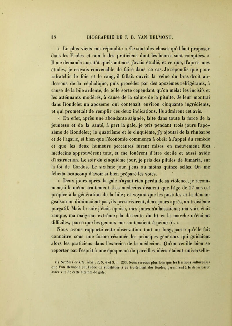 « Le plus vieux me répondit : « Ce sont des choses qu’il faut proposer dans les Écoles et non à des praticiens dont les heures sont comptées. » Il me demanda aussitôt quels auteurs j’avais étudié, et ce que, d’après mes éludes, je croyais convenable de faire dans ce cas. Je répondis que pour rafraîchir le foie et le sang, il fallait ouvrir la veine du bras droit au- dessous de la céphalique, puis procéder par des apozêmes réfrigérants, à cause de la bile ardente, de telle sorte cependant qu’on mêlai les incisifs et les atténuants modérés, à cause de la salure de la pituite. Je leur montrai dans Rondelet un apozêine qui contenait environ cinquante ingrédients, et qui promettait de remplir ces deux indications. Ils admirent cet avis. « En effet, après une abondante saignée, faite dans toute la force de la jeunesse et de la santé, à part la gale, je pris pendant trois jours l’apo- zême de Rondelet ; le quatrième et le cinquième, j’y ajoutai de la rhubarbe et de l’agaric, si bien que l’économie commença à obéir à J’appel du remède et que les deux humeurs peccantes furent mises en mouvement. Mes médecins approuvèrent tout, et me louèrent d’être docile et aussi avide d’instruction. Le soir du cinquième jour, je pris des pilules de fumaria, sur la foi de Cordus. Le sixième jour, j’eus au moins quinze selles. On me félicita beaucoup d’avoir si bien préparé les voies. « Deux jours après, la gale n’ayant rien perdu de sa violence, je recom- mençai le même traitement. Les médecins disaient que l’âge de 17 ans est propice à la génération de la bile; et voyant que les pustules et la déman- geaison ne diminuaient pas, ils prescrivirent, deux jours après, un troisième purgatif. Mais le soir j’étais épuisé, mes joues s’affaissaient; ma voix était rauque, ma maigreur extrême ; la descente du lit et la marche m’étaient difficiles, parce que les genoux me soutenaient à peine (i). » Nous avons rapporté celle observation tout au long, parce qu’elle fait connaître sous une forme résumée les principes généraux qui guidaient alors les praticiens dans l’exercice de la médecine. Qu’on veuille bien se reporter par l’esprit à une époque où de pareilles idées étaient universelle- (i) Scabies et Vie. Sc/i., 2, 3, 4 cl lî, p. 2S15. Nous verrons plus loin que les frictions sulfureuses que Van Ilelmonl eul l’idée de substituer à ce traitement des Ecoles, parvinrent à le débarrasser assez vite de celle atteinte de gale.