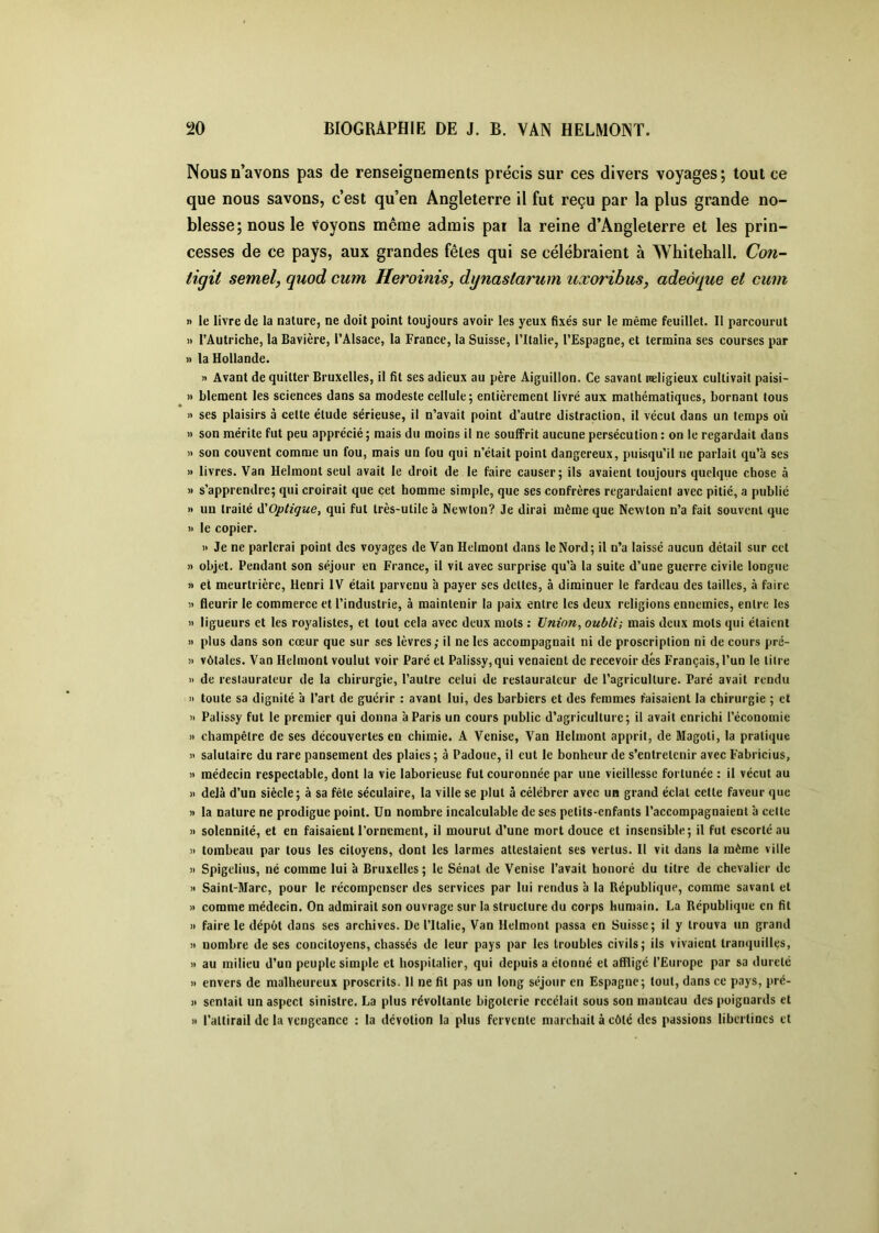 Nous n’avons pas de renseignements précis sur ces divers voyages; tout ce que nous savons, c’est qu’en Angleterre il fut reçu par la plus grande no- blesse ; nous le voyons même admis par la reine d’Angleterre et les prin- cesses de ce pays, aux grandes fêtes qui se célébraient à Whitehall. Con- tigit semel, quod cum Heroinis, dynastarum uxoribus, adeôque et cum n le livre de la nature, ne doit point toujours avoir les yeux fixés sur le même feuillet. Il parcourut » l’Autriche, la Bavière, l’Alsace, la France, la Suisse, l’Italie, l’Espagne, et termina ses courses par » la Hollande. M Avant de quitter Bruxelles, il fit ses adieux au père Aiguillon. Ce savant Religieux cultivait paisi- » blement les sciences dans sa modeste cellule; entièrement livré aux mathématiques, bornant tous » ses plaisirs à cette étude sérieuse, il n’avait point d’autre distraction, il vécut dans un temps où )) son mérite fut peu apprécié ; mais du moins il ne souffrit aucune persécution : on le regardait dans » son couvent comme un fou, mais un fou qui n’était point dangereux, puisqu’il ne parlait qu’à ses 1» livres. Van Helmout seul avait le droit de le faire causer; ils avaient toujours quelque chose à » s’apprendre; qui croirait que cet homme simple, que ses confrères regardaient avec pitié, a publié » un traité A'Optigue, qui fut très-utile à Newton? Je dirai même que Newton n’a fait souvent que » le copier. )> Je ne parlerai point des voyages de Van Helmont dans le Nord; il n’a laissé aucun détail sur cet » objet. Pendant son séjour en France, il vit avec surprise qu’à la suite d’une guerre civile longue ji et meurtrière, Henri IV était parvenu à payer scs dettes, à diminuer le fardeau des tailles, à faire Il fleurir le commerce et l’industrie, à maintenir la paix entre les deux religions ennemies, entre les Il ligueurs et les royalistes, et tout cela avec deux mots : Union, oubli; mais deux mots qui étaient Il plus dans son cœur que sur ses lèvres; il ne les accompagnait ni de proscription ni de cours pré- II vôtales. Van Helmont voulut voir Paré et Palissy,qui venaient de recevoir dés Français, l’un le litre Il de restaurateur de la chirurgie, l’autre celui de restaurateur de l’agriculture. Paré avait rendu >1 toute sa dignité à l’art de guérir : avant lui, des barbiers et des femmes faisaient la chirurgie ; et Il Palissy fut le premier qui donna à Paris un cours public d’agriculture; il avait enrichi l’économie Il champêtre de ses découvertes en chimie. A Venise, Van Helmont apprit, de Magoti, la pratique Il salutaire du rare pansement des plaies ; à Padoue, il eut le bonheur de s’entretenir avec F’abricius, Il médecin respectable, dont la vie laborieuse fut couronnée par une vieillesse fortunée : il vécut au Il delà d’un siècle; à sa fêle séculaire, la ville se plut à célébrer avec un grand éclat cette faveur que Il la nature ne prodigue point. Un nombre incalculable de ses petits-enfants l’accompagnaient à cette Il solennité, et en faisaient l’ornement, il mourut d’une mort douce et insensible; il fut escorté au Il tombeau par tous les citoyens, dont les larmes attestaient ses vertus. H vit dans la même ville Il Spigelius, né comme lui à Bruxelles; le Sénat de Venise l’avait honoré du titre de chevalier de Il Saint-Marc, pour le récompenser des services par lui rendus à la République, comme savant et Il comme médecin. On admirait son ouvrage sur la structure du corps humain. La République en fit Il faire le dépôt dans ses archives. De l’Italie, Van Helmont passa en Suisse; il y trouva un grand Il nombre de ses concitoyens, chassés de leur pays par les troubles civils; ils vivaient tranquilles, Il au milieu d’un peuple simple et hospitalier, qui depuis a étonné et affligé l’Europe par sa dureté Il envers de malheureux proscrits. Il ne fil pas un long séjour en Espagne; tout, dans ce pays, pré- II sentait un aspect sinistre. La plus révoltante bigoterie rccélait sous son manteau des poignards et Il l'attirail de la vengeance : la dévotion la plus fervente marchait à côté des passions libertines et