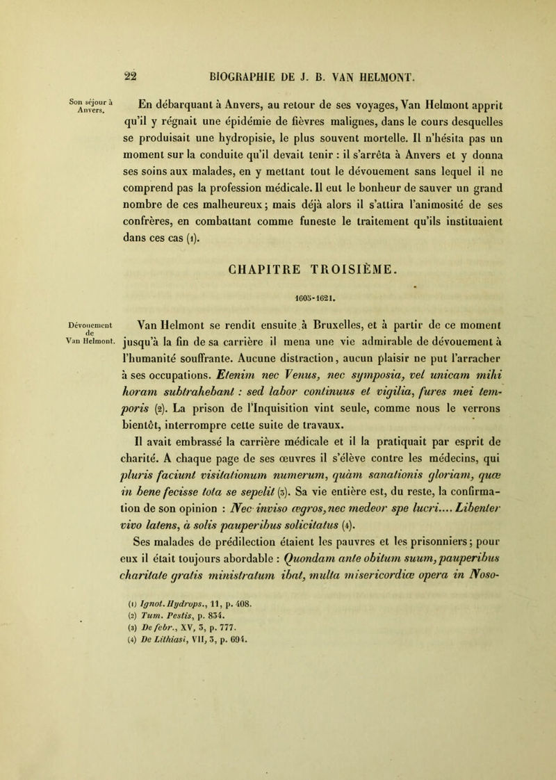 Son séjour à Anvers. Dévouement de Van Hclmont. 22 BIOGRAPHIE DE J. B. VAN HELMONT. En débarquant à Anvers, au retour de ses voyages, Van Helmont apprit qu’il y régnait une épidémie de fièvres malignes, dans le cours desquelles se produisait une hydropisie, le plus souvent mortelle. Il n’hésita pas un moment sur la conduite qu’il devait tenir : il s’arrêta à Anvers et y donna ses soins aux malades, en y mettant tout le dévouement sans lequel il ne comprend pas la profession médicale. 11 eut le bonheur de sauver un grand nombre de ces malheureux ; mais déjà alors il s’attira l’animosité de ses confrères, en combattant comme funeste le traitement qu’ils instituaient dans ces cas (i). CHAPITRE TROISIÈME. 1605-1621. Van Helmont se rendit ensuite.à Bruxelles, et à partir de ce moment jusqu’à la fin de sa carrière il mena une vie admirable de dévouement à l’humanité souffrante. Aucune distraction, aucun plaisir ne put l’arracher à ses occupations. Etenim nec Tenus, nec symposia, vel unicam mihi horam subtrahebant : sed labor continuus et vigilia^ fures mei tem- poris (2). La prison de l’Inquisition vint seule, comme nous le verrons bientôt, interrompre cette suite de travaux. Il avait embrassé la carrière médicale et il la pratiquait par esprit de charité. A chaque page de ses œuvres il s’élève contre les médecins, qui pluris faciunt visitationum numerum, quàm sanationis yloriam, quœ in bene fecisse iota se sepelit (5). Sa vie entière est, du reste, la confirma- tion de son opinion : Nec inviso œgros,nec medeor spe lucri.... Libenier vivo laiens, à solis pauperibus solicitatus (4). Ses malades de prédilection étaient les pauvres et les prisonniers; pour eux il était toujours abordable : Quondam ante obitum suum,pauperibus chariiate gratis ministratum ihat, multa misericordiœ opéra in Noso- (0 Ignot. Ilydrops., 11, p. 408. (2) Tum, Pestis, p. 834. (3) Dcfebr., XV, 5, p. 777.