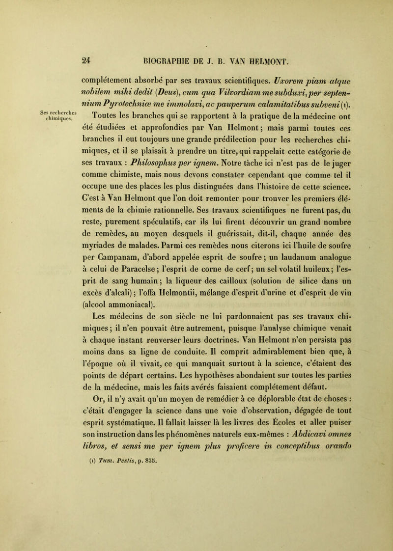 Ses recherches chimiques. complètement absorbé par ses travaux scientifiques. Uœorem piam atque nobilem mihi dédit [Deus),cuni qua Vilvordiamme subducci^per sepien- nium Pyrotechniœ me immolavi^ac pauperum calamiiatibus subveni{\). Toutes les branches qui se rapportent à la pratique de la médecine ont été étudiées et approfondies par Van Helmont ; mais parmi toutes ces branches il eut toujours une grande prédilection pour les recherches chi- miques, et il se plaisait à prendre un titre, qui rappelait cette catégorie de ses travaux : Philosophusper ignem. Notre tâche ici n’est pas de le juger comme chimiste, mais nous devons constater cependant que comme tel il occupe une des places les plus distinguées dans l’histoire de cette science. C’est à Van Helmont que l’on doit remonter pour trouver les premiers élé- ments de la chimie rationnelle. Ses travaux scientifiques ne furent pas, du reste, purement spéculatifs, car ils lui firent découvrir un grand nombre de remèdes, au moyen desquels il guérissait, dit-il, chaque année des myriades de malades. Parmi ces remèdes nous citerons ici l’huile de soufre per Campanam, d’abord appelée esprit de soufre; un laudanum analogue à celui de Paracelse; l’esprit de corne de cerf; un sel volatil huileux; l’es- prit de sang humain ; la liqueur des cailloux (solution de silice dans un excès d’alcali); l’offa Helmontii, mélange d’esprit d’urine et d’esprit de vin (alcool ammoniacal). Les médecins de son siècle ne lui pardonnaient pas ses travaux chi- miques ; il n’en pouvait être autrement, puisque l’analyse chimique venait à chaque instant renverser leurs doctrines. Van Helmont n’en persista pas moins dans sa ligne de conduite. Il comprit admirablement bien que, à l’époque où il vivait, ce qui manquait surtout à la science, c’étaient des points de départ certains. Les hypothèses abondaient sur toutes les parties de la médecine, mais les faits avérés faisaient complètement défaut. Or, il n’y avait qu’un moyen de remédier à ce déplorable état de choses : c’était d’engager la science dans une voie d’observation, dégagée de tout esprit systématique. Il fallait laisser là les livres des Écoles et aller puiser son instruction dans les phénomènes naturels eux-mêmes : Abdicavi omnes libres, et sensi me per ignem plus proficere in conceptibus orando