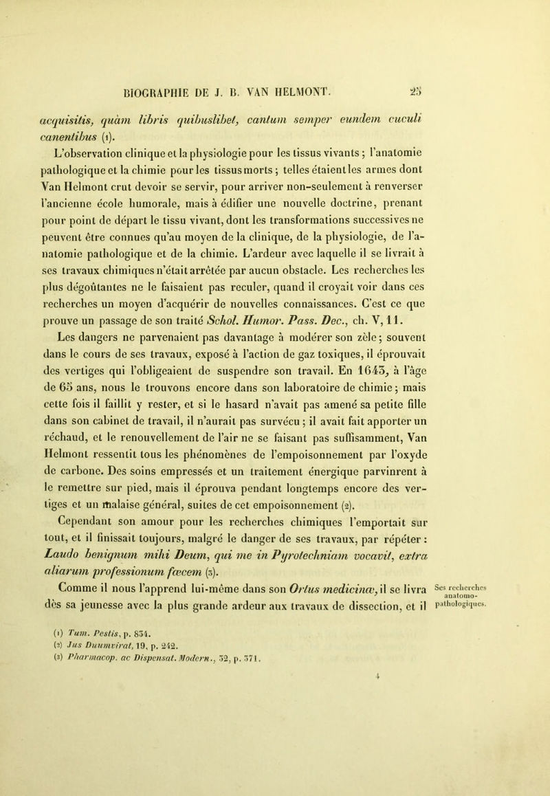 acqîdsitis, quàm libris quihuslibet, cantum semper eundem ciiculi canentibus (i). L’observation clinique et la physiologie pour les tissus vivants ; l’anatomie pathologique et la chimie pour les tissusmorts; telles étaientles armes dont Van Helmont crut devoir se servir, pour arriver non-seulement à renverser l’ancienne école humorale, mais à édifier une nouvelle doctrine, prenant pour point de départ le tissu vivant, dont les transformations successives ne peuvent être connues qu’au moyen de la clinique, de la physiologie, de l’a- natomie pathologique et de la chimie. L’ardeur avec laquelle il se livrait à ses travaux chimiques n’était arrêtée par aucun obstacle. Les recherches les plus dégoûtantes ne le faisaient pas reculer, quand il croyait voir dans ces recherches un moyen d’acquérir de nouvelles connaissances. C’est ce que prouve un passage de son traité Schol. Hiimor. Pass. Dec., ch. V, 11. Les dangers ne parvenaient pas davantage à modérer son zèle; souvent dans le cours de ses travaux, exposé à l’action de gaz toxiques, il éprouvait des vertiges qui l’obligeaient de suspendre son travail. En 1645^ à l’âge de 65 ans, nous le trouvons encore dans son laboratoire de chimie; mais cette fois il faillit y rester, et si le hasard n’avait pas amené sa petite fille dans son cabinet de travail, il n’aurait pas survécu ; il avait fait apporter un réchaud, et le renouvellement de l’air ne se faisant pas suffisamment. Van Helmont ressentit tous les phénomènes de l’empoisonnement par l’oxyde de carbone. Des soins empressés et un traitement énergique parvinrent à le remettre sur pied, mais il éprouva pendant longtemps encore des ver- tiges et un malaise général, suites de cet empoisonnement (2). Cependant son amour pour les recherches chimiques l’emportait sur tout, et il finissait toujours, malgré le danger de ses travaux, par répéter: Laudo beniqnum mihi Deum, qui me in Pyrofechniam vocavit, extra aliarum professionum fœcem (5). Comme il nous l’apprend lui-même dans son Orlus medicinœ, \\ se livra des sa jeunesse avec la plus grande ardeur aux travaux de dissection, et il (1) Tum. Pestis^ p. 834. (2) Jus Duumvirat, 19, p, 242. (3) Pharmacop. ac Dispensât. Iflodern., 32, p. 371. Ses recliei'ches analoilio- palhologiqiics.